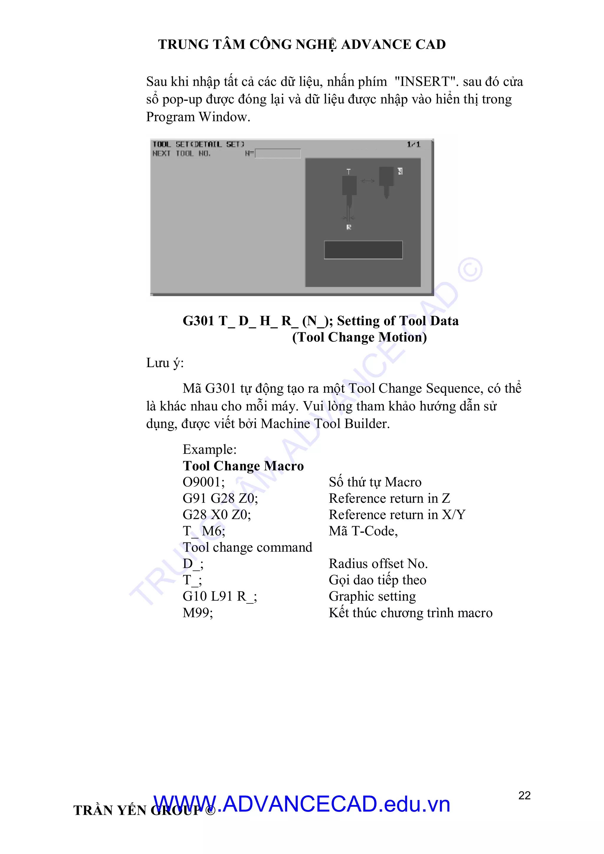 TRUNG TÂM CÔNG NGHỆ ADVANCE CAD
22
TRẦN YẾN GROUP ©
Sau khi nhập tất cả các dữ liệu, nhấn phím "INSERT". sau đó cửa
sổ pop-up được đóng lại và dữ liệu được nhập vào hiển thị trong
Program Window.
G301 T_ D_ H_ R_ (N_); Setting of Tool Data
(Tool Change Motion)
Lưu ý:
Mã G301 tự động tạo ra một Tool Change Sequence, có thể
là khác nhau cho mỗi máy. Vui lòng tham khảo hướng dẫn sử
dụng, được viết bởi Machine Tool Builder.
Example:
Tool Change Macro
O9001; Số thứ tự Macro
G91 G28 Z0; Reference return in Z
G28 X0 Z0; Reference return in X/Y
T_ M6; Mã T-Code,
Tool change command
D_; Radius offset No.
T_; Gọi dao tiếp theo
G10 L91 R_; Graphic setting
M99; Kết thúc chương trình macro
TR
U
N
G
TÂM
AD
VAN
C
E
C
AD
©
WWW.ADVANCECAD.edu.vn
 