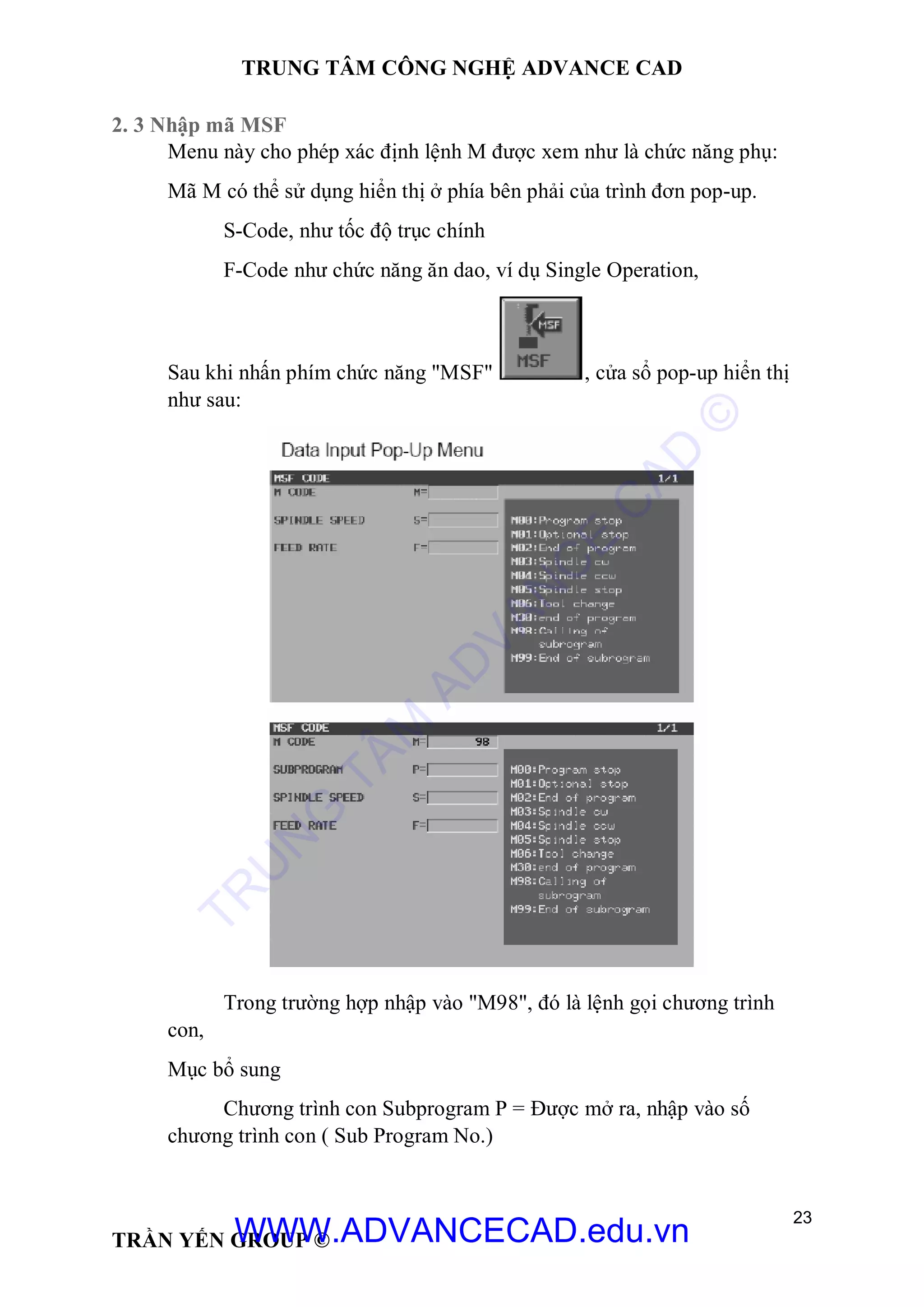TRUNG TÂM CÔNG NGHỆ ADVANCE CAD
23
TRẦN YẾN GROUP ©
2. 3 Nhập mã MSF
Menu này cho phép xác định lệnh M được xem như là chức năng phụ:
Mã M có thể sử dụng hiển thị ở phía bên phải của trình đơn pop-up.
S-Code, như tốc độ trục chính
F-Code như chức năng ăn dao, ví dụ Single Operation,
Sau khi nhấn phím chức năng "MSF" , cửa sổ pop-up hiển thị
như sau:
Trong trường hợp nhập vào "M98", đó là lệnh gọi chương trình
con,
Mục bổ sung
Chương trình con Subprogram P = Được mở ra, nhập vào số
chương trình con ( Sub Program No.)
TR
U
N
G
TÂM
AD
VAN
C
E
C
AD
©
WWW.ADVANCECAD.edu.vn
 