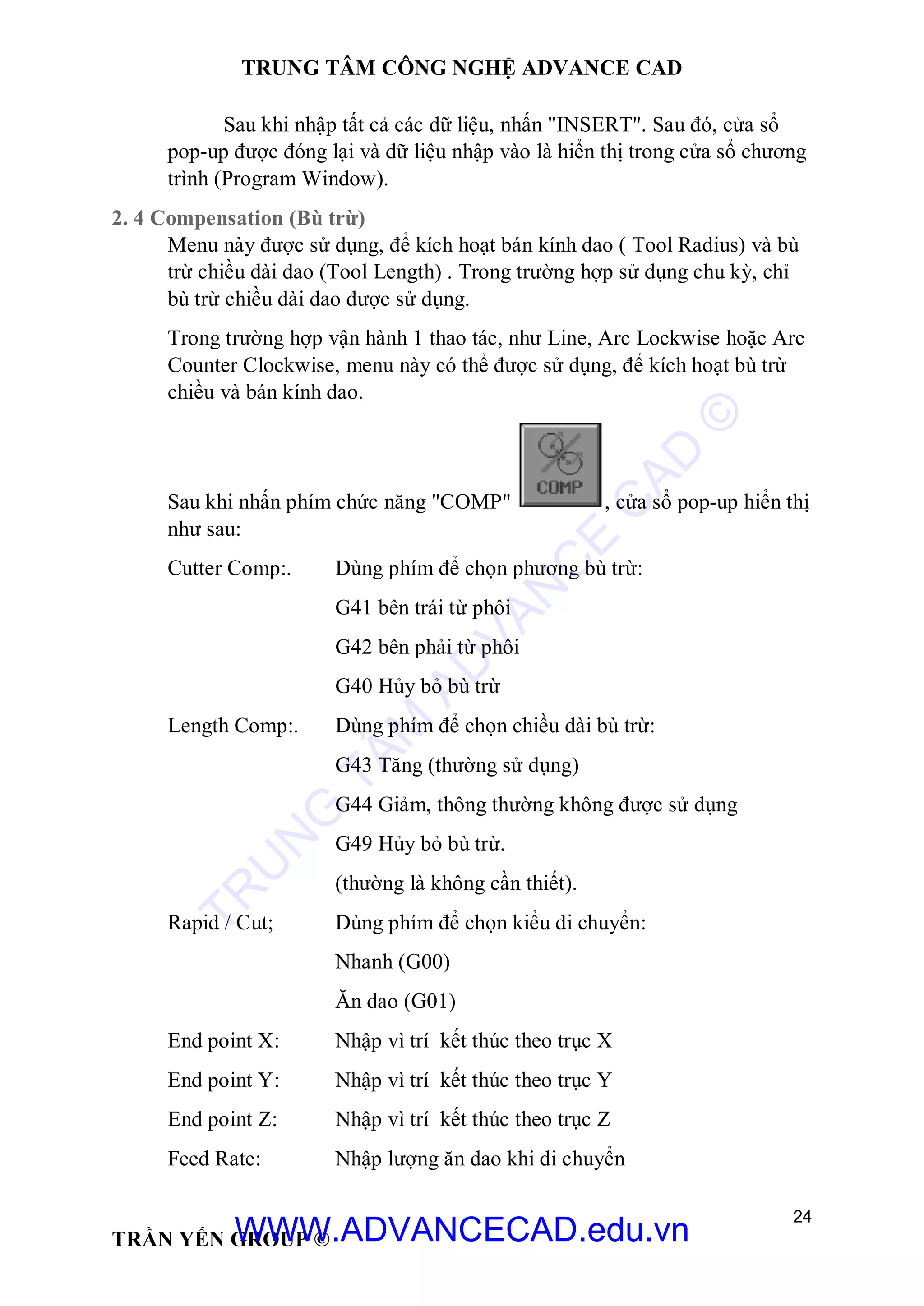 TRUNG TÂM CÔNG NGHỆ ADVANCE CAD
24
TRẦN YẾN GROUP ©
Sau khi nhập tất cả các dữ liệu, nhấn "INSERT". Sau đó, cửa sổ
pop-up được đóng lại và dữ liệu nhập vào là hiển thị trong cửa sổ chương
trình (Program Window).
2. 4 Compensation (Bù trừ)
Menu này được sử dụng, để kích hoạt bán kính dao ( Tool Radius) và bù
trừ chiều dài dao (Tool Length) . Trong trường hợp sử dụng chu kỳ, chỉ
bù trừ chiều dài dao được sử dụng.
Trong trường hợp vận hành 1 thao tác, như Line, Arc Lockwise hoặc Arc
Counter Clockwise, menu này có thể được sử dụng, để kích hoạt bù trừ
chiều và bán kính dao.
Sau khi nhấn phím chức năng "COMP" , cửa sổ pop-up hiển thị
như sau:
Cutter Comp:. Dùng phím để chọn phương bù trừ:
G41 bên trái từ phôi
G42 bên phải từ phôi
G40 Hủy bỏ bù trừ
Length Comp:. Dùng phím để chọn chiều dài bù trừ:
G43 Tăng (thường sử dụng)
G44 Giảm, thông thường không được sử dụng
G49 Hủy bỏ bù trừ.
(thường là không cần thiết).
Rapid / Cut; Dùng phím để chọn kiểu di chuyển:
Nhanh (G00)
Ăn dao (G01)
End point X: Nhập vì trí kết thúc theo trục X
End point Y: Nhập vì trí kết thúc theo trục Y
End point Z: Nhập vì trí kết thúc theo trục Z
Feed Rate: Nhập lượng ăn dao khi di chuyển
TR
U
N
G
TÂM
AD
VAN
C
E
C
AD
©
WWW.ADVANCECAD.edu.vn
 