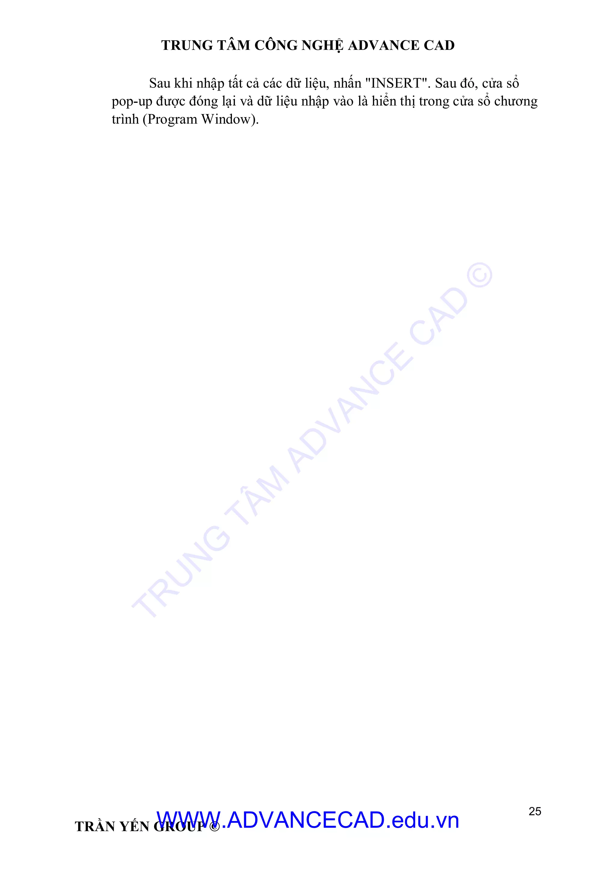TRUNG TÂM CÔNG NGHỆ ADVANCE CAD
25
TRẦN YẾN GROUP ©
Sau khi nhập tất cả các dữ liệu, nhấn "INSERT". Sau đó, cửa sổ
pop-up được đóng lại và dữ liệu nhập vào là hiển thị trong cửa sổ chương
trình (Program Window).
TR
U
N
G
TÂM
AD
VAN
C
E
C
AD
©
WWW.ADVANCECAD.edu.vn
 