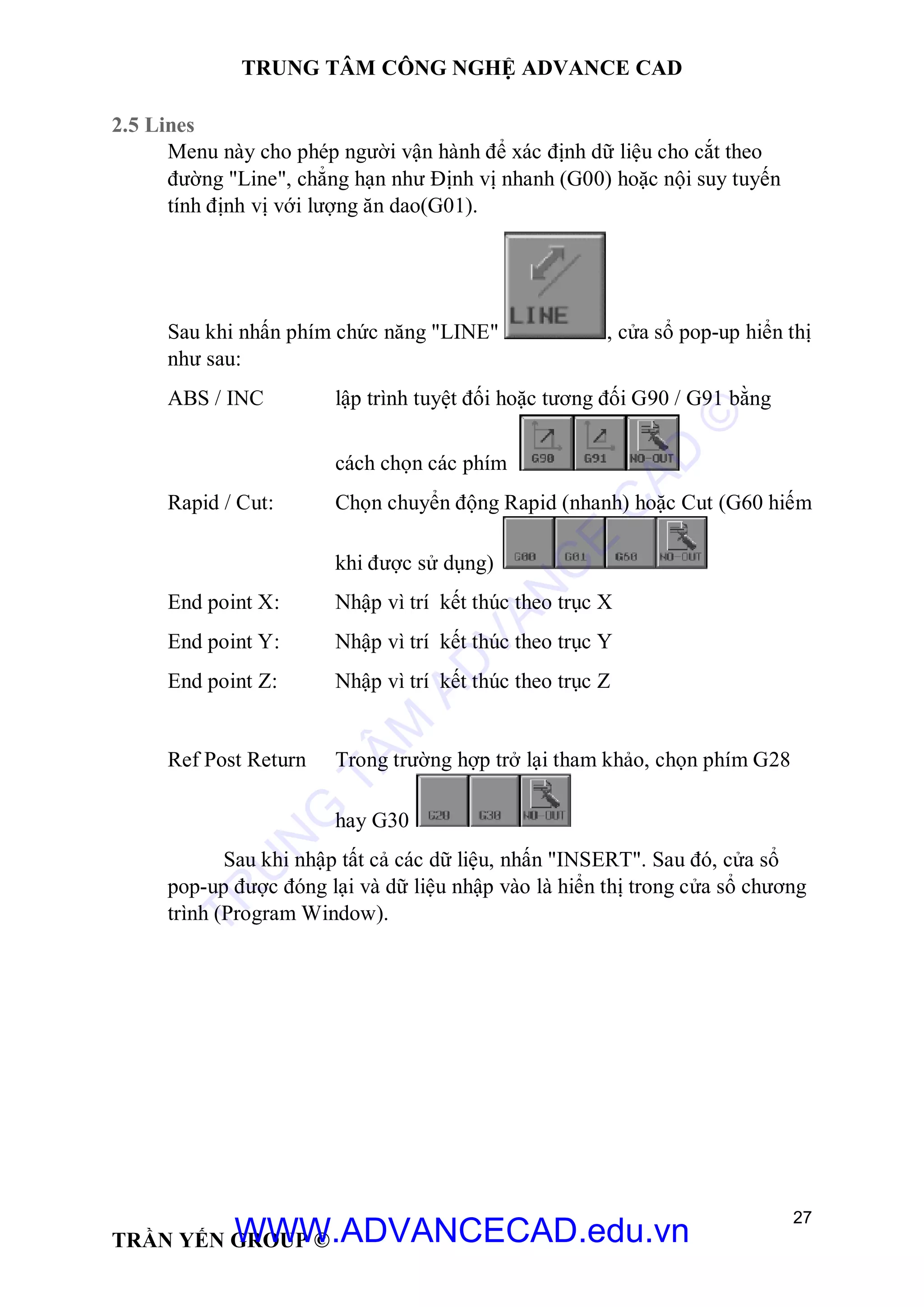 TRUNG TÂM CÔNG NGHỆ ADVANCE CAD
27
TRẦN YẾN GROUP ©
2.5 Lines
Menu này cho phép người vận hành để xác định dữ liệu cho cắt theo
đường "Line", chẳng hạn như Định vị nhanh (G00) hoặc nội suy tuyến
tính định vị với lượng ăn dao(G01).
Sau khi nhấn phím chức năng "LINE" , cửa sổ pop-up hiển thị
như sau:
ABS / INC lập trình tuyệt đối hoặc tương đối G90 / G91 bằng
cách chọn các phím
Rapid / Cut: Chọn chuyển động Rapid (nhanh) hoặc Cut (G60 hiếm
khi được sử dụng)
End point X: Nhập vì trí kết thúc theo trục X
End point Y: Nhập vì trí kết thúc theo trục Y
End point Z: Nhập vì trí kết thúc theo trục Z
Ref Post Return Trong trường hợp trở lại tham khảo, chọn phím G28
hay G30
Sau khi nhập tất cả các dữ liệu, nhấn "INSERT". Sau đó, cửa sổ
pop-up được đóng lại và dữ liệu nhập vào là hiển thị trong cửa sổ chương
trình (Program Window).
TR
U
N
G
TÂM
AD
VAN
C
E
C
AD
©
WWW.ADVANCECAD.edu.vn
 