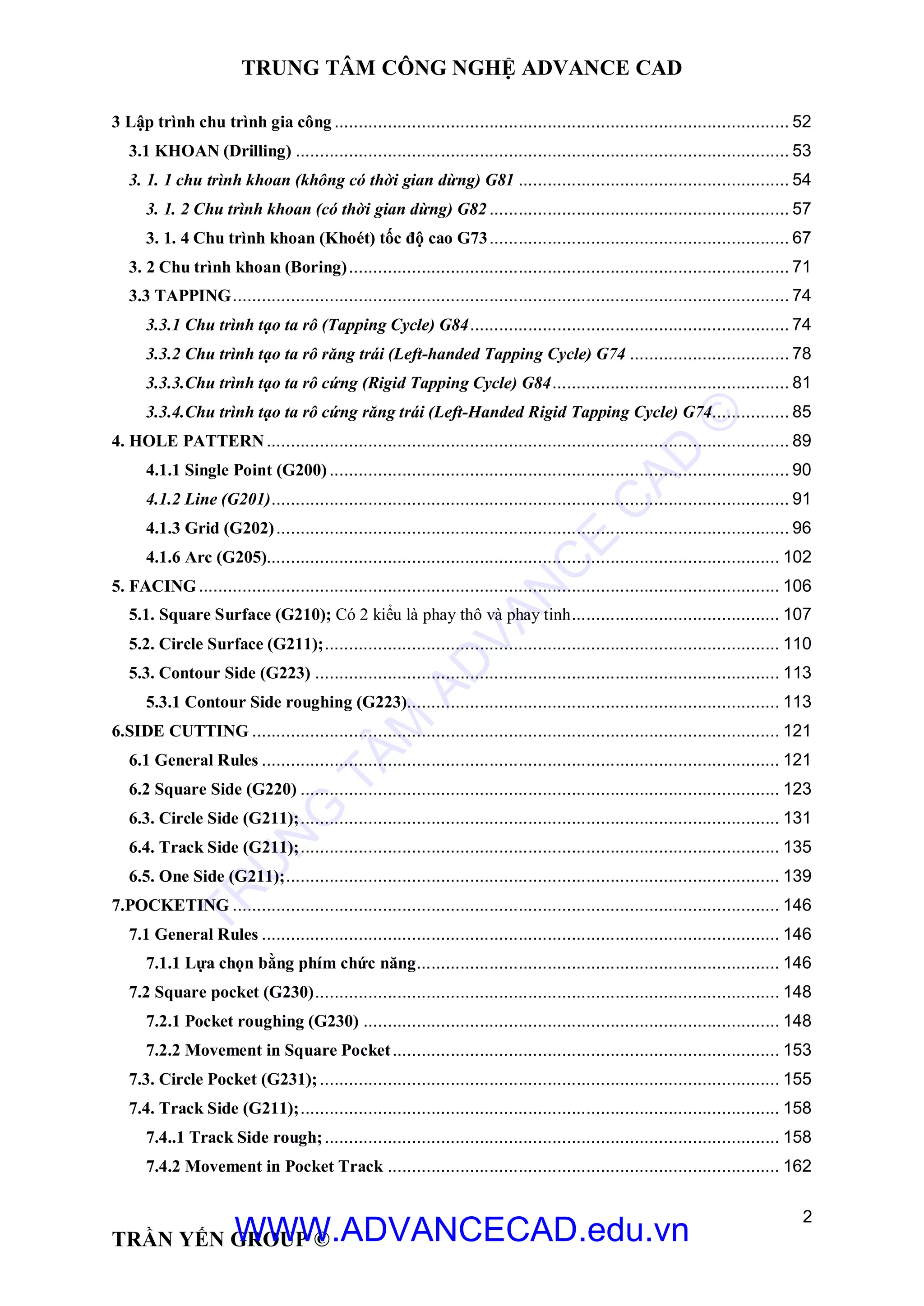 TRUNG TÂM CÔNG NGHỆ ADVANCE CAD
2
TRẦN YẾN GROUP ©
3 Lập trình chu trình gia công .............................................................................................. 52
3.1 KHOAN (Drilling) ...................................................................................................... 53
3. 1. 1 chu trình khoan (không có thời gian dừng) G81 ........................................................ 54
3. 1. 2 Chu trình khoan (có thời gian dừng) G82 .............................................................. 57
3. 1. 4 Chu trình khoan (Khoét) tốc độ cao G73.............................................................. 67
3. 2 Chu trình khoan (Boring)........................................................................................... 71
3.3 TAPPING................................................................................................................... 74
3.3.1 Chu trình tạo ta rô (Tapping Cycle) G84.................................................................. 74
3.3.2 Chu trình tạo ta rô răng trái (Left-handed Tapping Cycle) G74 ................................. 78
3.3.3.Chu trình tạo ta rô cứng (Rigid Tapping Cycle) G84................................................. 81
3.3.4.Chu trình tạo ta rô cứng răng trái (Left-Handed Rigid Tapping Cycle) G74................ 85
4. HOLE PATTERN............................................................................................................ 89
4.1.1 Single Point (G200)............................................................................................... 90
4.1.2 Line (G201)........................................................................................................... 91
4.1.3 Grid (G202).......................................................................................................... 96
4.1.6 Arc (G205).......................................................................................................... 102
5. FACING........................................................................................................................ 106
5.1. Square Surface (G210); Có 2 kiểu là phay thô và phay tinh........................................... 107
5.2. Circle Surface (G211);.............................................................................................. 110
5.3. Contour Side (G223) ................................................................................................ 113
5.3.1 Contour Side roughing (G223)............................................................................. 113
6.SIDE CUTTING ............................................................................................................. 121
6.1 General Rules ........................................................................................................... 121
6.2 Square Side (G220) ................................................................................................... 123
6.3. Circle Side (G211);................................................................................................... 131
6.4. Track Side (G211);................................................................................................... 135
6.5. One Side (G211);...................................................................................................... 139
7.POCKETING ................................................................................................................. 146
7.1 General Rules ........................................................................................................... 146
7.1.1 Lựa chọn bằng phím chức năng........................................................................... 146
7.2 Square pocket (G230)................................................................................................ 148
7.2.1 Pocket roughing (G230) ...................................................................................... 148
7.2.2 Movement in Square Pocket................................................................................ 153
7.3. Circle Pocket (G231);............................................................................................... 155
7.4. Track Side (G211);................................................................................................... 158
7.4..1 Track Side rough;.............................................................................................. 158
7.4.2 Movement in Pocket Track ................................................................................. 162
TR
U
N
G
TÂM
AD
VAN
C
E
C
AD
©
WWW.ADVANCECAD.edu.vn
 