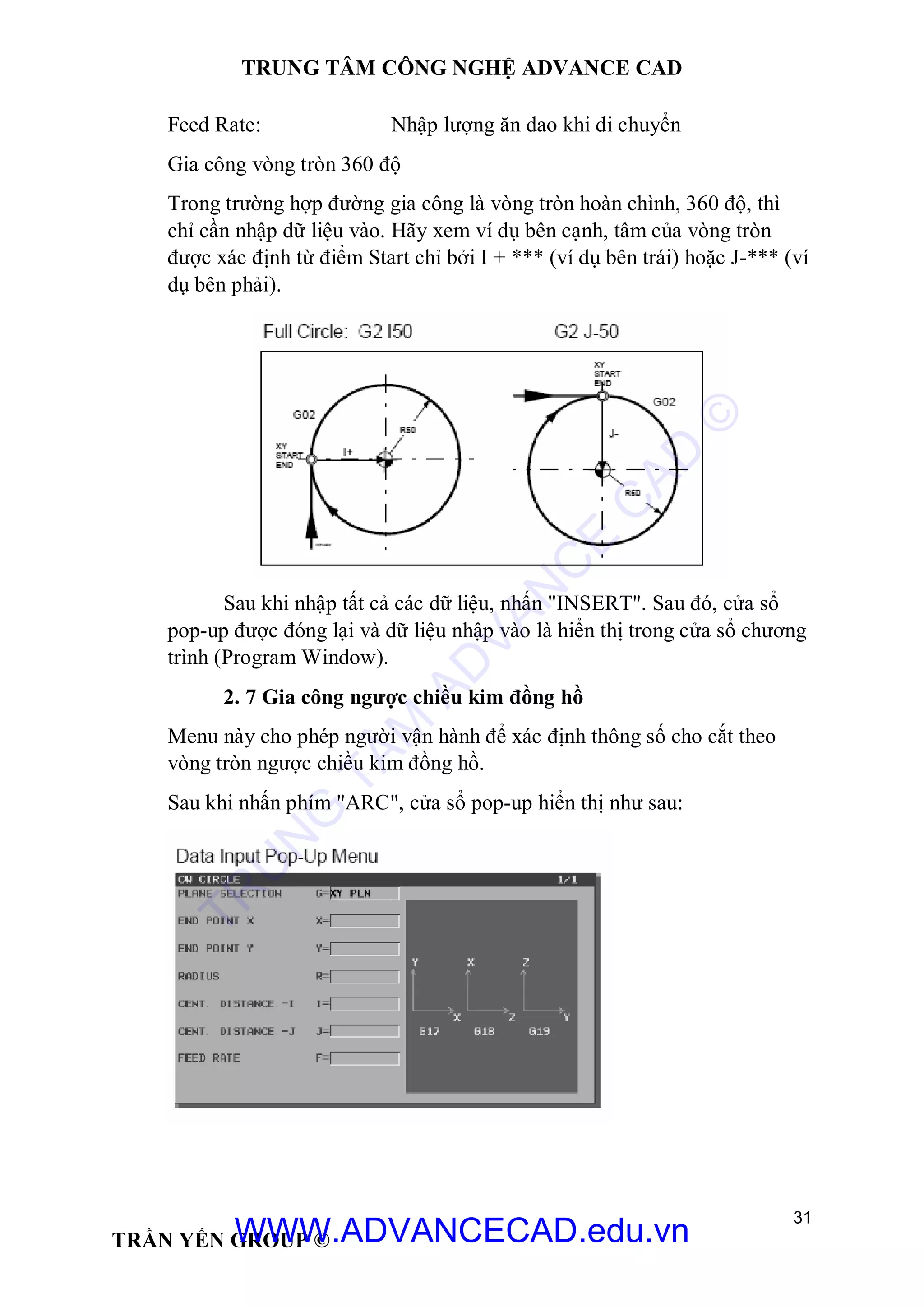 TRUNG TÂM CÔNG NGHỆ ADVANCE CAD
31
TRẦN YẾN GROUP ©
Feed Rate: Nhập lượng ăn dao khi di chuyển
Gia công vòng tròn 360 độ
Trong trường hợp đường gia công là vòng tròn hoàn chình, 360 độ, thì
chỉ cần nhập dữ liệu vào. Hãy xem ví dụ bên cạnh, tâm của vòng tròn
được xác định từ điểm Start chỉ bởi I + *** (ví dụ bên trái) hoặc J-*** (ví
dụ bên phải).
Sau khi nhập tất cả các dữ liệu, nhấn "INSERT". Sau đó, cửa sổ
pop-up được đóng lại và dữ liệu nhập vào là hiển thị trong cửa sổ chương
trình (Program Window).
2. 7 Gia công ngược chiều kim đồng hồ
Menu này cho phép người vận hành để xác định thông số cho cắt theo
vòng tròn ngược chiều kim đồng hồ.
Sau khi nhấn phím "ARC", cửa sổ pop-up hiển thị như sau:
TR
U
N
G
TÂM
AD
VAN
C
E
C
AD
©
WWW.ADVANCECAD.edu.vn
 