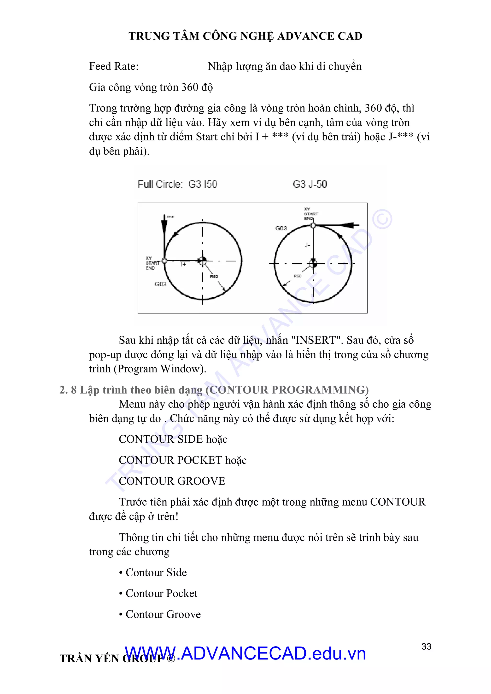 TRUNG TÂM CÔNG NGHỆ ADVANCE CAD
33
TRẦN YẾN GROUP ©
Feed Rate: Nhập lượng ăn dao khi di chuyển
Gia công vòng tròn 360 độ
Trong trường hợp đường gia công là vòng tròn hoàn chình, 360 độ, thì
chỉ cần nhập dữ liệu vào. Hãy xem ví dụ bên cạnh, tâm của vòng tròn
được xác định từ điểm Start chỉ bởi I + *** (ví dụ bên trái) hoặc J-*** (ví
dụ bên phải).
Sau khi nhập tất cả các dữ liệu, nhấn "INSERT". Sau đó, cửa sổ
pop-up được đóng lại và dữ liệu nhập vào là hiển thị trong cửa sổ chương
trình (Program Window).
2. 8 Lập trình theo biên dạng (CONTOUR PROGRAMMING)
Menu này cho phép người vận hành xác định thông số cho gia công
biên dạng tự do . Chức năng này có thể được sử dụng kết hợp với:
CONTOUR SIDE hoặc
CONTOUR POCKET hoặc
CONTOUR GROOVE
Trước tiên phải xác định được một trong những menu CONTOUR
được đề cập ở trên!
Thông tin chi tiết cho những menu được nói trên sẽ trình bày sau
trong các chương
• Contour Side
• Contour Pocket
• Contour Groove
TR
U
N
G
TÂM
AD
VAN
C
E
C
AD
©
WWW.ADVANCECAD.edu.vn
 
