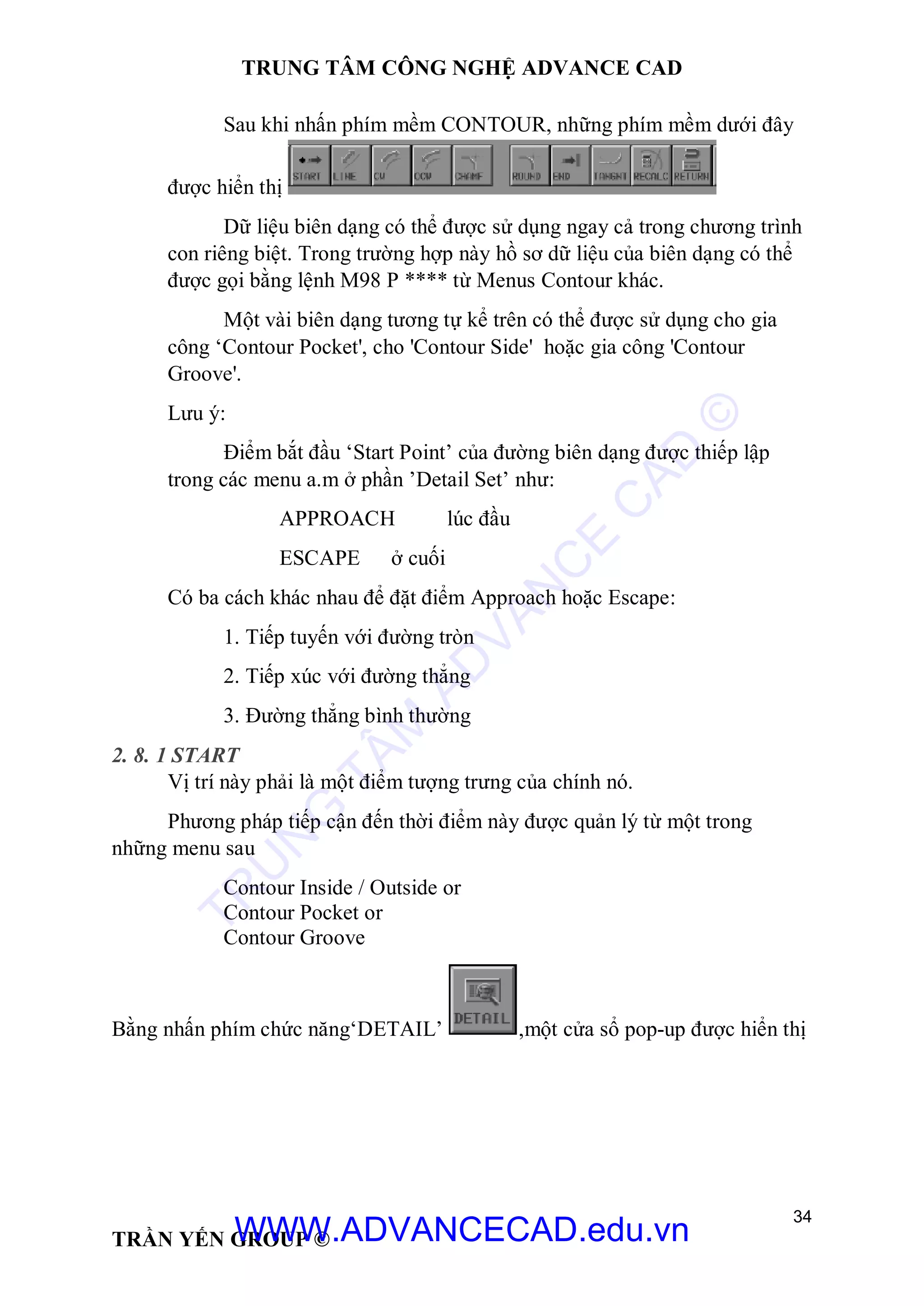 TRUNG TÂM CÔNG NGHỆ ADVANCE CAD
34
TRẦN YẾN GROUP ©
Sau khi nhấn phím mềm CONTOUR, những phím mềm dưới đây
được hiển thị
Dữ liệu biên dạng có thể được sử dụng ngay cả trong chương trình
con riêng biệt. Trong trường hợp này hồ sơ dữ liệu của biên dạng có thể
được gọi bằng lệnh M98 P **** từ Menus Contour khác.
Một vài biên dạng tương tự kể trên có thể được sử dụng cho gia
công ‘Contour Pocket', cho 'Contour Side' hoặc gia công 'Contour
Groove'.
Lưu ý:
Điểm bắt đầu ‘Start Point’ của đường biên dạng được thiếp lập
trong các menu a.m ở phần ’Detail Set’ như:
APPROACH lúc đầu
ESCAPE ở cuối
Có ba cách khác nhau để đặt điểm Approach hoặc Escape:
1. Tiếp tuyến với đường tròn
2. Tiếp xúc với đường thẳng
3. Đường thẳng bình thường
2. 8. 1 START
Vị trí này phải là một điểm tượng trưng của chính nó.
Phương pháp tiếp cận đến thời điểm này được quản lý từ một trong
những menu sau
Contour Inside / Outside or
Contour Pocket or
Contour Groove
Bằng nhấn phím chức năng‘DETAIL’ ,một cửa sổ pop-up được hiển thị
TR
U
N
G
TÂM
AD
VAN
C
E
C
AD
©
WWW.ADVANCECAD.edu.vn
 