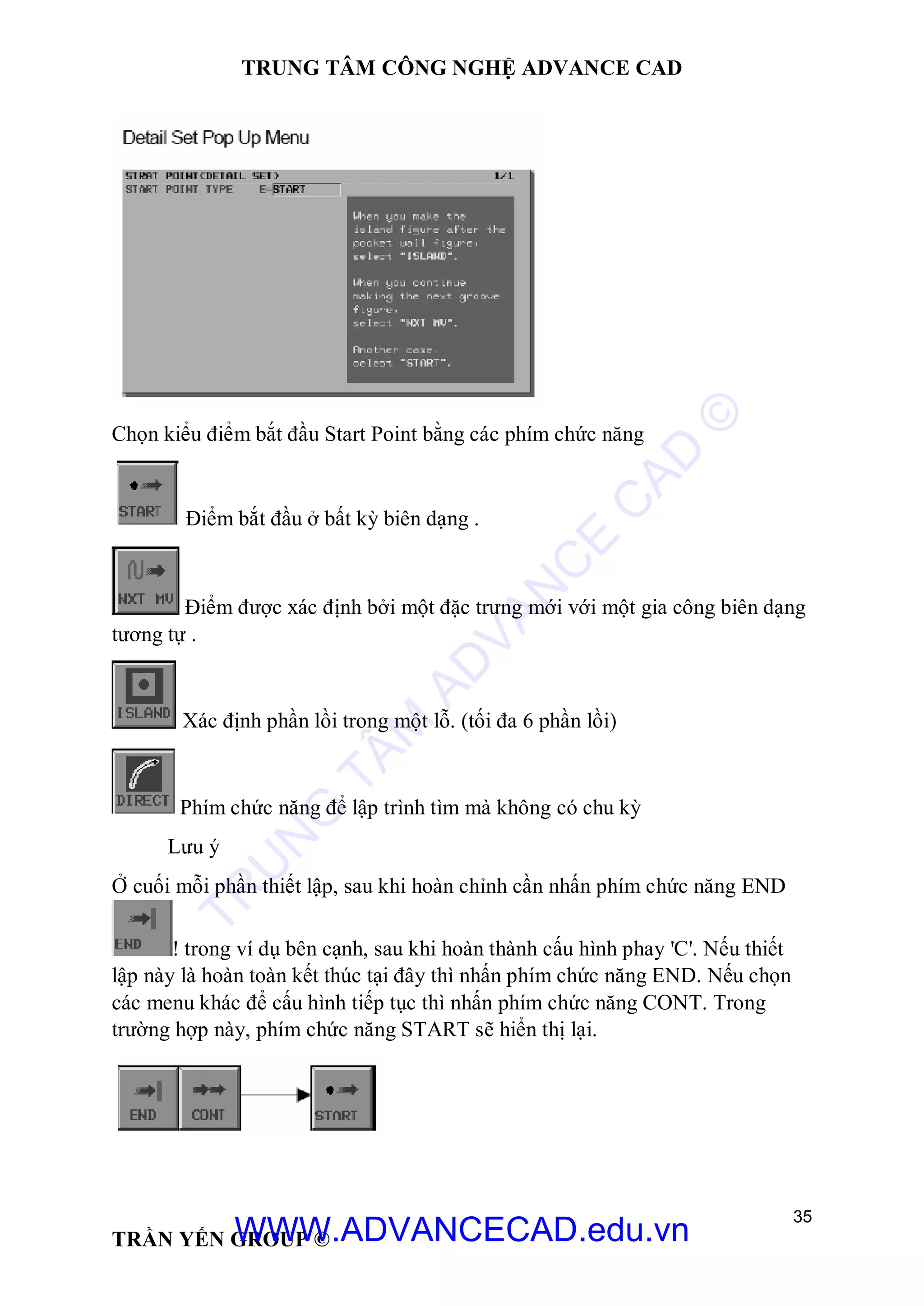 TRUNG TÂM CÔNG NGHỆ ADVANCE CAD
35
TRẦN YẾN GROUP ©
Chọn kiểu điểm bắt đầu Start Point bằng các phím chức năng
Điểm bắt đầu ở bất kỳ biên dạng .
Điểm được xác định bởi một đặc trưng mới với một gia công biên dạng
tương tự .
Xác định phần lồi trong một lỗ. (tối đa 6 phần lồi)
Phím chức năng để lập trình tìm mà không có chu kỳ
Lưu ý
Ở cuối mỗi phần thiết lập, sau khi hoàn chỉnh cần nhấn phím chức năng END
! trong ví dụ bên cạnh, sau khi hoàn thành cấu hình phay 'C'. Nếu thiết
lập này là hoàn toàn kết thúc tại đây thì nhấn phím chức năng END. Nếu chọn
các menu khác để cấu hình tiếp tục thì nhấn phím chức năng CONT. Trong
trường hợp này, phím chức năng START sẽ hiển thị lại.
TR
U
N
G
TÂM
AD
VAN
C
E
C
AD
©
WWW.ADVANCECAD.edu.vn
 