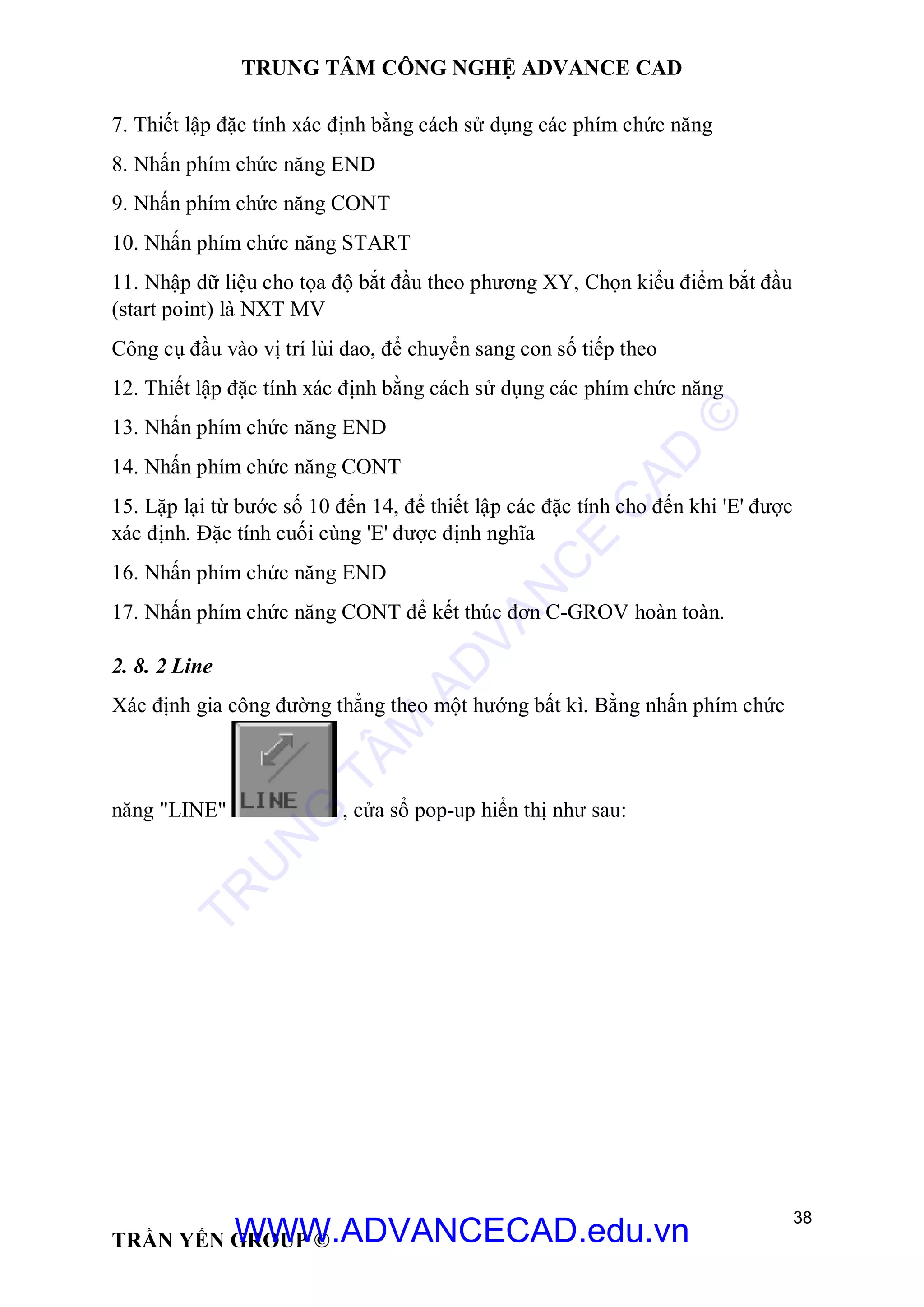 TRUNG TÂM CÔNG NGHỆ ADVANCE CAD
38
TRẦN YẾN GROUP ©
7. Thiết lập đặc tính xác định bằng cách sử dụng các phím chức năng
8. Nhấn phím chức năng END
9. Nhấn phím chức năng CONT
10. Nhấn phím chức năng START
11. Nhập dữ liệu cho tọa độ bắt đầu theo phương XY, Chọn kiểu điểm bắt đầu
(start point) là NXT MV
Công cụ đầu vào vị trí lùi dao, để chuyển sang con số tiếp theo
12. Thiết lập đặc tính xác định bằng cách sử dụng các phím chức năng
13. Nhấn phím chức năng END
14. Nhấn phím chức năng CONT
15. Lặp lại từ bước số 10 đến 14, để thiết lập các đặc tính cho đến khi 'E' được
xác định. Đặc tính cuối cùng 'E' được định nghĩa
16. Nhấn phím chức năng END
17. Nhấn phím chức năng CONT để kết thúc đơn C-GROV hoàn toàn.
2. 8. 2 Line
Xác định gia công đường thẳng theo một hướng bất kì. Bằng nhấn phím chức
năng "LINE" , cửa sổ pop-up hiển thị như sau:
TR
U
N
G
TÂM
AD
VAN
C
E
C
AD
©
WWW.ADVANCECAD.edu.vn
 