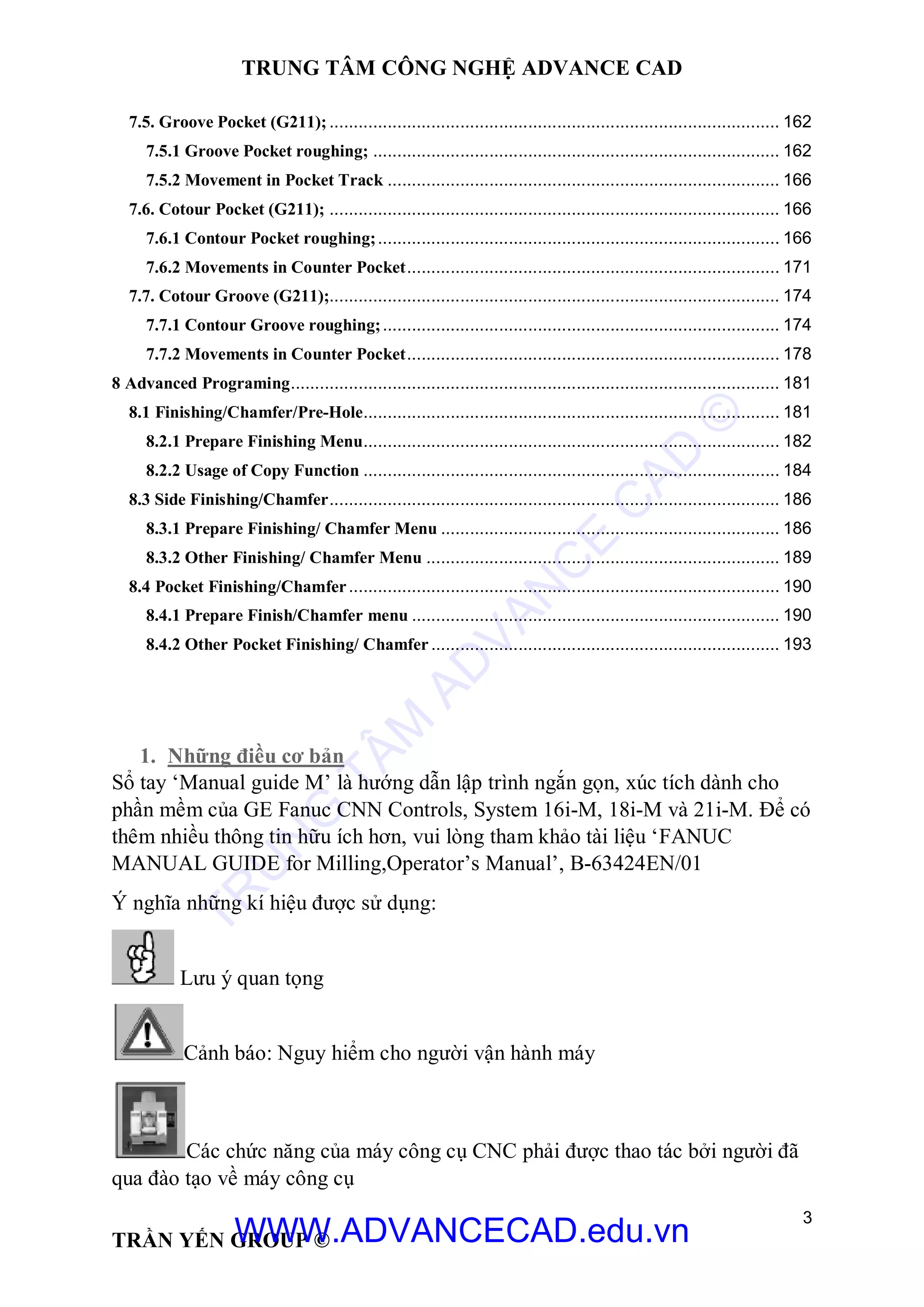 TRUNG TÂM CÔNG NGHỆ ADVANCE CAD
3
TRẦN YẾN GROUP ©
7.5. Groove Pocket (G211); ............................................................................................. 162
7.5.1 Groove Pocket roughing; .................................................................................... 162
7.5.2 Movement in Pocket Track ................................................................................. 166
7.6. Cotour Pocket (G211); ............................................................................................. 166
7.6.1 Contour Pocket roughing;................................................................................... 166
7.6.2 Movements in Counter Pocket............................................................................. 171
7.7. Cotour Groove (G211);............................................................................................. 174
7.7.1 Contour Groove roughing;.................................................................................. 174
7.7.2 Movements in Counter Pocket............................................................................. 178
8 Advanced Programing..................................................................................................... 181
8.1 Finishing/Chamfer/Pre-Hole...................................................................................... 181
8.2.1 Prepare Finishing Menu...................................................................................... 182
8.2.2 Usage of Copy Function ...................................................................................... 184
8.3 Side Finishing/Chamfer............................................................................................. 186
8.3.1 Prepare Finishing/ Chamfer Menu ...................................................................... 186
8.3.2 Other Finishing/ Chamfer Menu ......................................................................... 189
8.4 Pocket Finishing/Chamfer......................................................................................... 190
8.4.1 Prepare Finish/Chamfer menu ............................................................................ 190
8.4.2 Other Pocket Finishing/ Chamfer........................................................................ 193
1. Những điều cơ bản
Sổ tay ‘Manual guide M’ là hướng dẫn lập trình ngắn gọn, xúc tích dành cho
phần mềm của GE Fanuc CNN Controls, System 16i-M, 18i-M và 21i-M. Để có
thêm nhiều thông tin hữu ích hơn, vui lòng tham khảo tài liệu ‘FANUC
MANUAL GUIDE for Milling,Operator’s Manual’, B-63424EN/01
Ý nghĩa những kí hiệu được sử dụng:
Lưu ý quan tọng
Cảnh báo: Nguy hiểm cho người vận hành máy
Các chức năng của máy công cụ CNC phải được thao tác bởi người đã
qua đào tạo về máy công cụ
TR
U
N
G
TÂM
AD
VAN
C
E
C
AD
©
WWW.ADVANCECAD.edu.vn
 