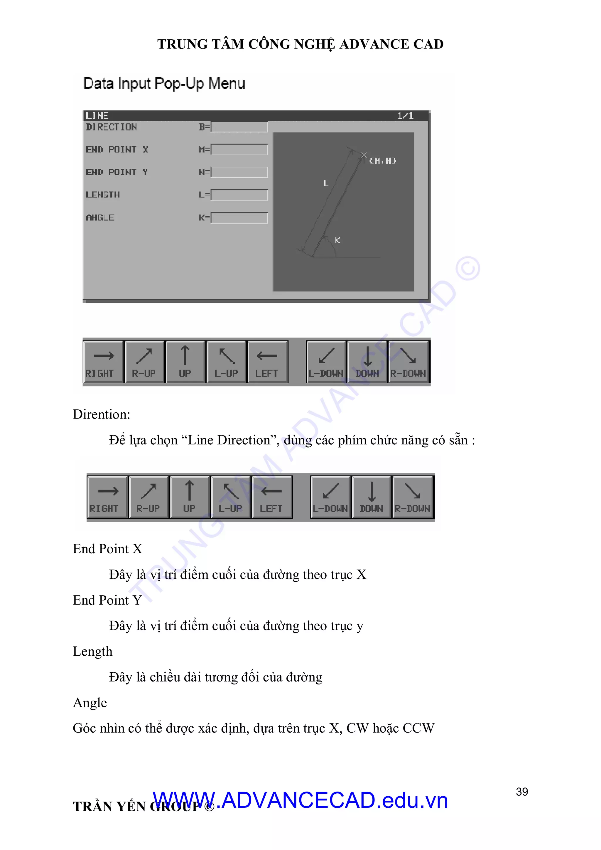 TRUNG TÂM CÔNG NGHỆ ADVANCE CAD
39
TRẦN YẾN GROUP ©
Dirention:
Để lựa chọn “Line Direction”, dùng các phím chức năng có sẵn :
End Point X
Đây là vị trí điểm cuối của đường theo trục X
End Point Y
Đây là vị trí điểm cuối của đường theo trục y
Length
Đây là chiều dài tương đối của đường
Angle
Góc nhìn có thể được xác định, dựa trên trục X, CW hoặc CCW
TR
U
N
G
TÂM
AD
VAN
C
E
C
AD
©
WWW.ADVANCECAD.edu.vn
 