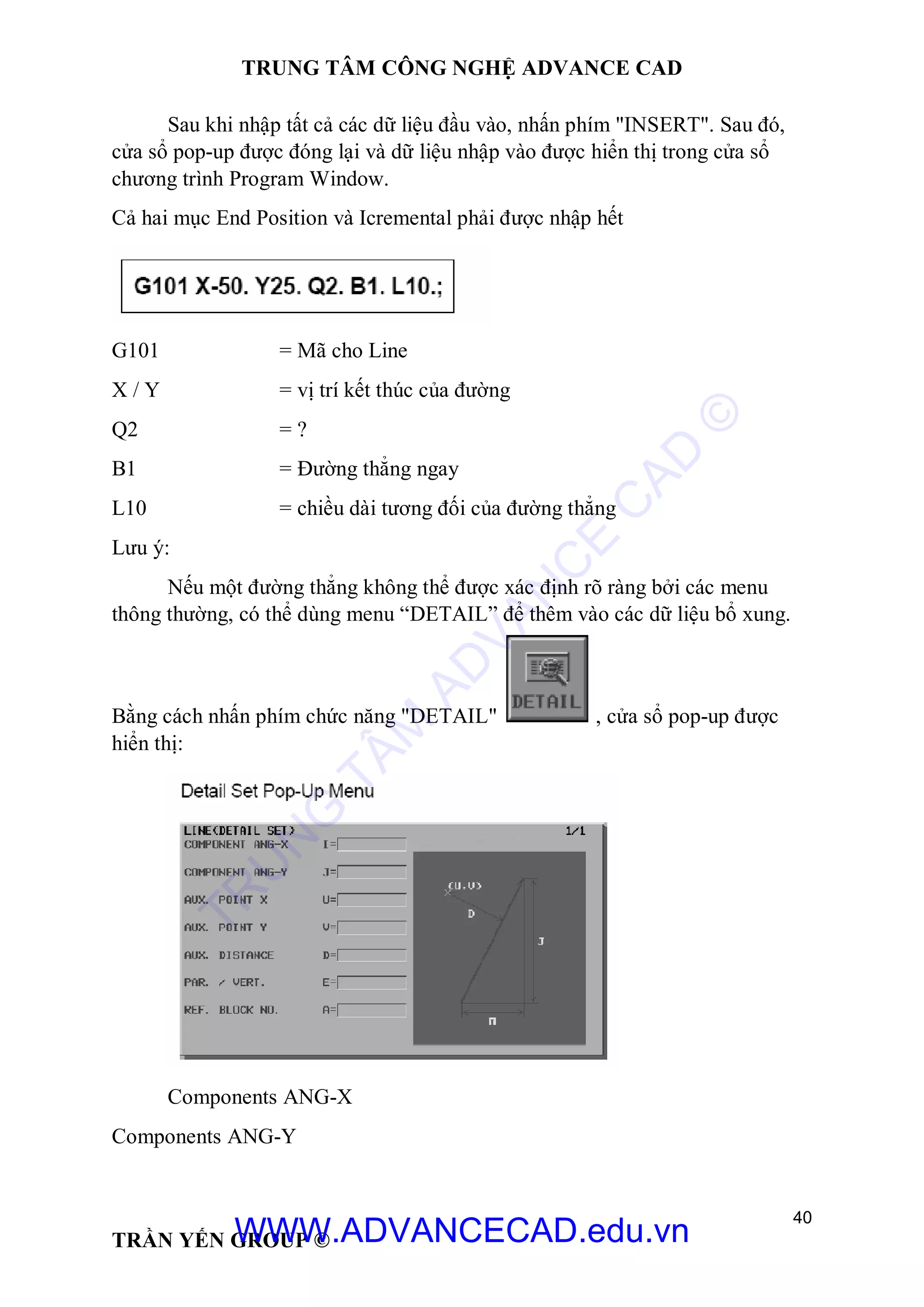 TRUNG TÂM CÔNG NGHỆ ADVANCE CAD
40
TRẦN YẾN GROUP ©
Sau khi nhập tất cả các dữ liệu đầu vào, nhấn phím "INSERT". Sau đó,
cửa sổ pop-up được đóng lại và dữ liệu nhập vào được hiển thị trong cửa sổ
chương trình Program Window.
Cả hai mục End Position và Icremental phải được nhập hết
G101 = Mã cho Line
X / Y = vị trí kết thúc của đường
Q2 = ?
B1 = Đường thẳng ngay
L10 = chiều dài tương đối của đường thẳng
Lưu ý:
Nếu một đường thẳng không thể được xác định rõ ràng bởi các menu
thông thường, có thể dùng menu “DETAIL” để thêm vào các dữ liệu bổ xung.
Bằng cách nhấn phím chức năng "DETAIL" , cửa sổ pop-up được
hiển thị:
Components ANG-X
Components ANG-Y
TR
U
N
G
TÂM
AD
VAN
C
E
C
AD
©
WWW.ADVANCECAD.edu.vn
 