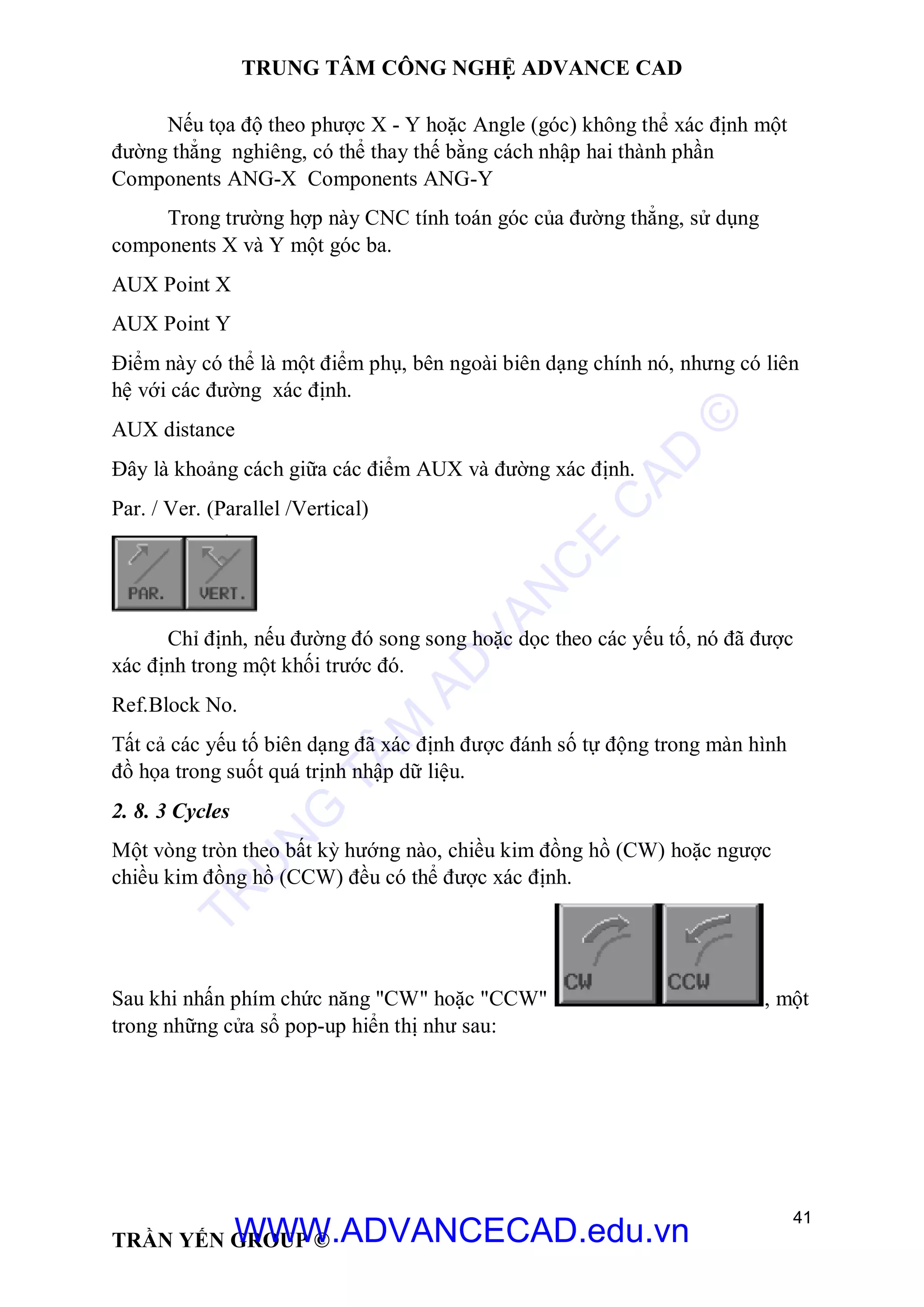 TRUNG TÂM CÔNG NGHỆ ADVANCE CAD
41
TRẦN YẾN GROUP ©
Nếu tọa độ theo phược X - Y hoặc Angle (góc) không thể xác định một
đường thẳng nghiêng, có thể thay thế bằng cách nhập hai thành phần
Components ANG-X Components ANG-Y
Trong trường hợp này CNC tính toán góc của đường thẳng, sử dụng
components X và Y một góc ba.
AUX Point X
AUX Point Y
Điểm này có thể là một điểm phụ, bên ngoài biên dạng chính nó, nhưng có liên
hệ với các đường xác định.
AUX distance
Đây là khoảng cách giữa các điểm AUX và đường xác định.
Par. / Ver. (Parallel /Vertical)
Chỉ định, nếu đường đó song song hoặc dọc theo các yếu tố, nó đã được
xác định trong một khối trước đó.
Ref.Block No.
Tất cả các yếu tố biên dạng đã xác định được đánh số tự động trong màn hình
đồ họa trong suốt quá trịnh nhập dữ liệu.
2. 8. 3 Cycles
Một vòng tròn theo bất kỳ hướng nào, chiều kim đồng hồ (CW) hoặc ngược
chiều kim đồng hồ (CCW) đều có thể được xác định.
Sau khi nhấn phím chức năng "CW" hoặc "CCW" , một
trong những cửa sổ pop-up hiển thị như sau:
TR
U
N
G
TÂM
AD
VAN
C
E
C
AD
©
WWW.ADVANCECAD.edu.vn
 