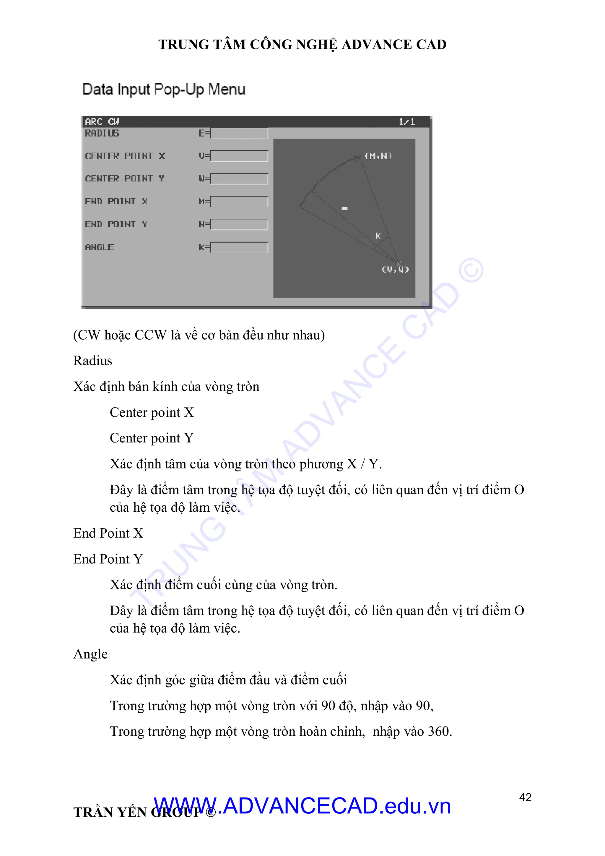 TRUNG TÂM CÔNG NGHỆ ADVANCE CAD
42
TRẦN YẾN GROUP ©
(CW hoặc CCW là về cơ bản đều như nhau)
Radius
Xác định bán kính của vòng tròn
Center point X
Center point Y
Xác định tâm của vòng tròn theo phương X / Y.
Đây là điểm tâm trong hệ tọa độ tuyệt đối, có liên quan đến vị trí điểm O
của hệ tọa độ làm việc.
End Point X
End Point Y
Xác định điểm cuối cùng của vòng tròn.
Đây là điểm tâm trong hệ tọa độ tuyệt đối, có liên quan đến vị trí điểm O
của hệ tọa độ làm việc.
Angle
Xác định góc giữa điểm đầu và điểm cuối
Trong trường hợp một vòng tròn với 90 độ, nhập vào 90,
Trong trường hợp một vòng tròn hoàn chỉnh, nhập vào 360.
TR
U
N
G
TÂM
AD
VAN
C
E
C
AD
©
WWW.ADVANCECAD.edu.vn
 