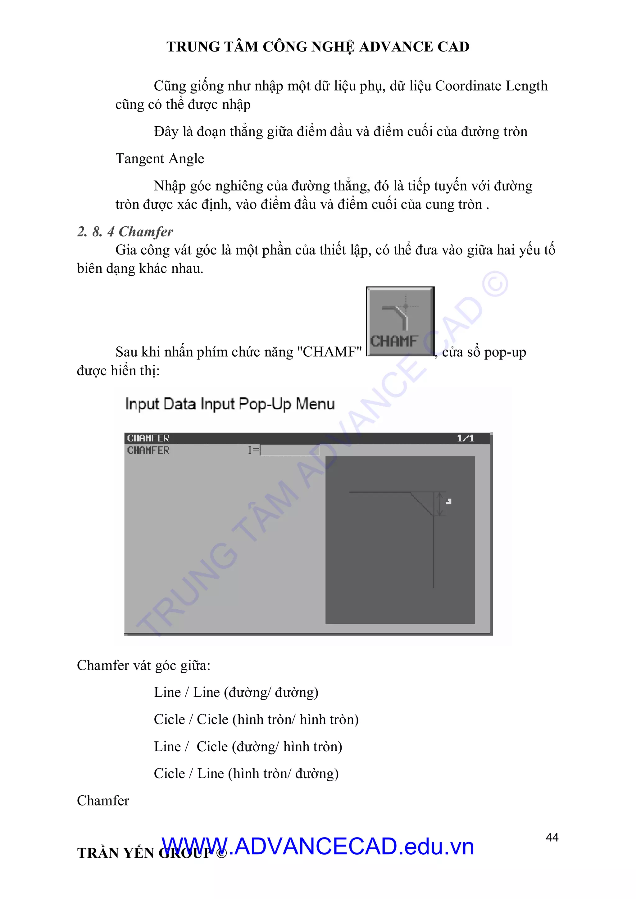 TRUNG TÂM CÔNG NGHỆ ADVANCE CAD
44
TRẦN YẾN GROUP ©
Cũng giống như nhập một dữ liệu phụ, dữ liệu Coordinate Length
cũng có thể được nhập
Đây là đoạn thẳng giữa điểm đầu và điểm cuối của đường tròn
Tangent Angle
Nhập góc nghiêng của đường thẳng, đó là tiếp tuyến với đường
tròn được xác định, vào điểm đầu và điểm cuối của cung tròn .
2. 8. 4 Chamfer
Gia công vát góc là một phần của thiết lập, có thể đưa vào giữa hai yếu tố
biên dạng khác nhau.
Sau khi nhấn phím chức năng "CHAMF" , cửa sổ pop-up
được hiển thị:
Chamfer vát góc giữa:
Line / Line (đường/ đường)
Cicle / Cicle (hình tròn/ hình tròn)
Line / Cicle (đường/ hình tròn)
Cicle / Line (hình tròn/ đường)
Chamfer
TR
U
N
G
TÂM
AD
VAN
C
E
C
AD
©
WWW.ADVANCECAD.edu.vn
 