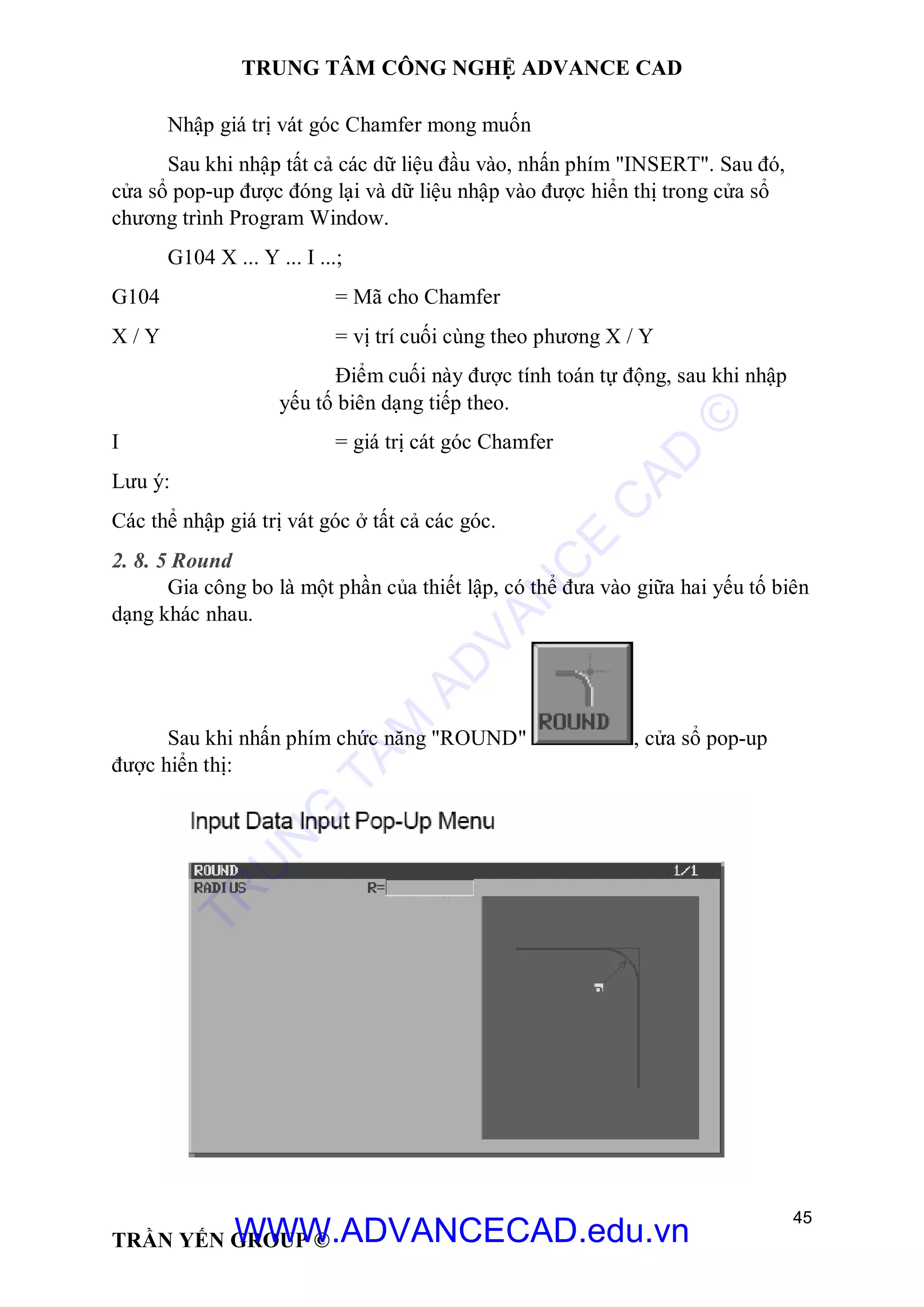 TRUNG TÂM CÔNG NGHỆ ADVANCE CAD
45
TRẦN YẾN GROUP ©
Nhập giá trị vát góc Chamfer mong muốn
Sau khi nhập tất cả các dữ liệu đầu vào, nhấn phím "INSERT". Sau đó,
cửa sổ pop-up được đóng lại và dữ liệu nhập vào được hiển thị trong cửa sổ
chương trình Program Window.
G104 X ... Y ... I ...;
G104 = Mã cho Chamfer
X / Y = vị trí cuối cùng theo phương X / Y
Điểm cuối này được tính toán tự động, sau khi nhập
yếu tố biên dạng tiếp theo.
I = giá trị cát góc Chamfer
Lưu ý:
Các thể nhập giá trị vát góc ở tất cả các góc.
2. 8. 5 Round
Gia công bo là một phần của thiết lập, có thể đưa vào giữa hai yếu tố biên
dạng khác nhau.
Sau khi nhấn phím chức năng "ROUND" , cửa sổ pop-up
được hiển thị:
TR
U
N
G
TÂM
AD
VAN
C
E
C
AD
©
WWW.ADVANCECAD.edu.vn
 