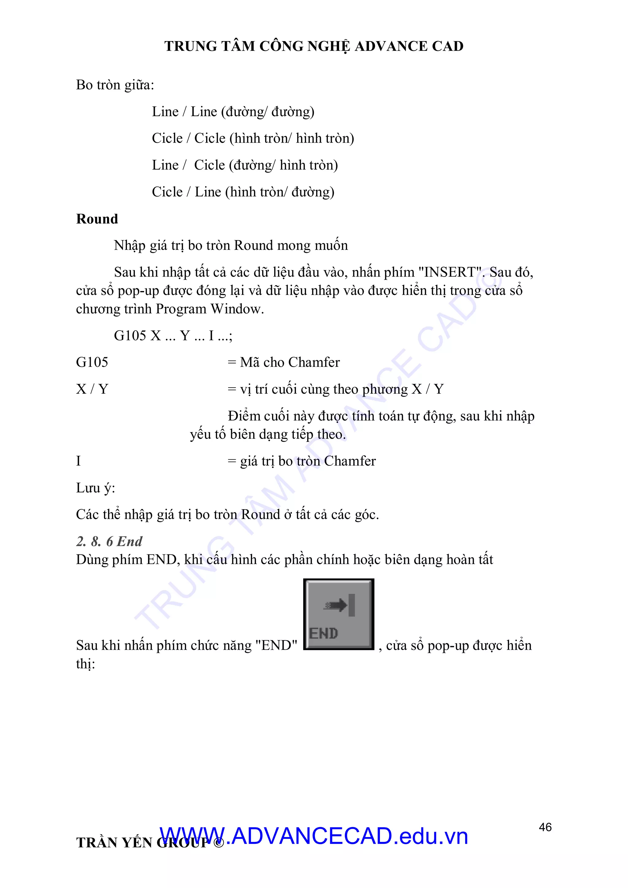 TRUNG TÂM CÔNG NGHỆ ADVANCE CAD
46
TRẦN YẾN GROUP ©
Bo tròn giữa:
Line / Line (đường/ đường)
Cicle / Cicle (hình tròn/ hình tròn)
Line / Cicle (đường/ hình tròn)
Cicle / Line (hình tròn/ đường)
Round
Nhập giá trị bo tròn Round mong muốn
Sau khi nhập tất cả các dữ liệu đầu vào, nhấn phím "INSERT". Sau đó,
cửa sổ pop-up được đóng lại và dữ liệu nhập vào được hiển thị trong cửa sổ
chương trình Program Window.
G105 X ... Y ... I ...;
G105 = Mã cho Chamfer
X / Y = vị trí cuối cùng theo phương X / Y
Điểm cuối này được tính toán tự động, sau khi nhập
yếu tố biên dạng tiếp theo.
I = giá trị bo tròn Chamfer
Lưu ý:
Các thể nhập giá trị bo tròn Round ở tất cả các góc.
2. 8. 6 End
Dùng phím END, khi cấu hình các phần chính hoặc biên dạng hoàn tất
Sau khi nhấn phím chức năng "END" , cửa sổ pop-up được hiển
thị:
TR
U
N
G
TÂM
AD
VAN
C
E
C
AD
©
WWW.ADVANCECAD.edu.vn
 