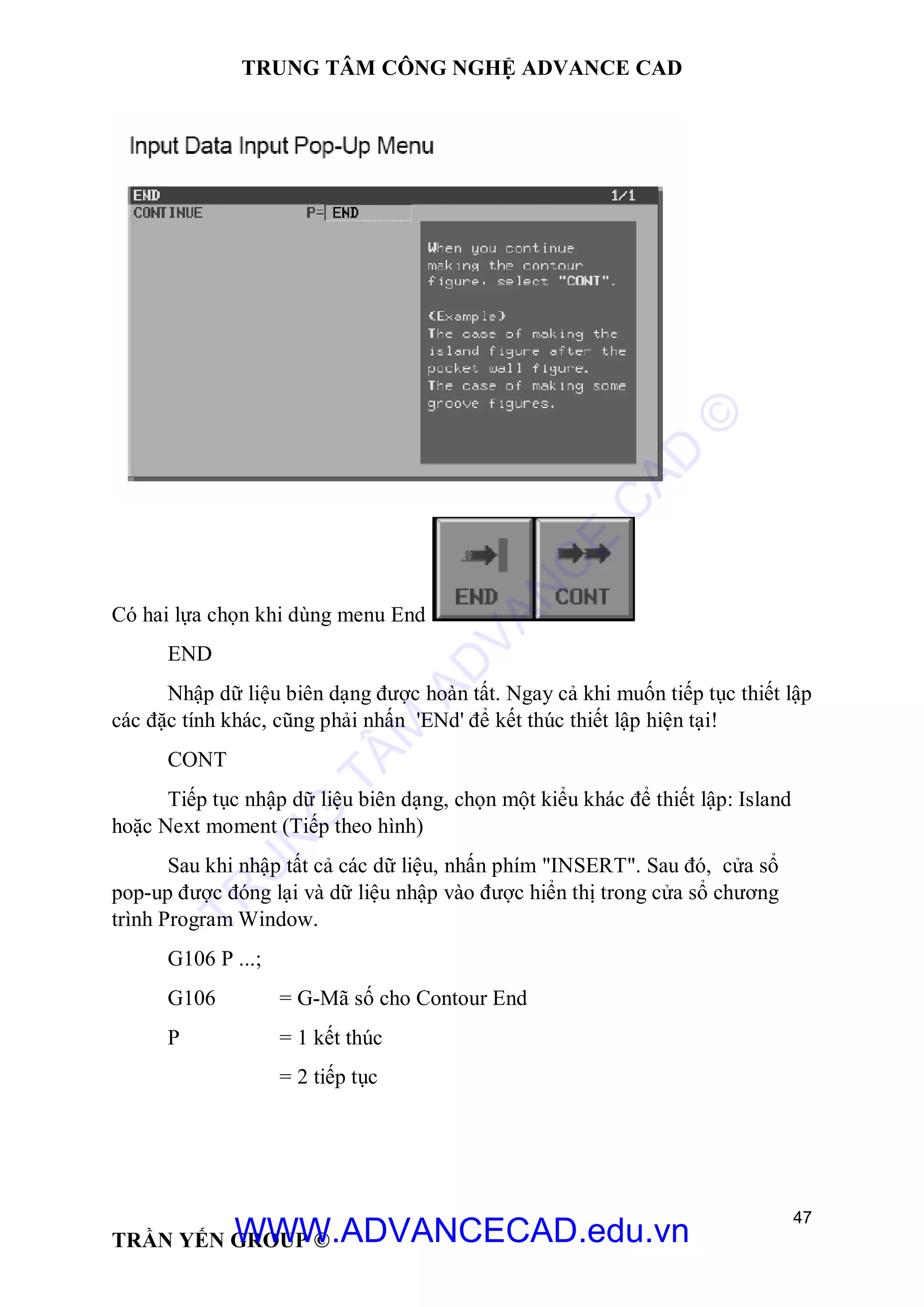TRUNG TÂM CÔNG NGHỆ ADVANCE CAD
47
TRẦN YẾN GROUP ©
Có hai lựa chọn khi dùng menu End
END
Nhập dữ liệu biên dạng được hoàn tất. Ngay cả khi muốn tiếp tục thiết lập
các đặc tính khác, cũng phải nhấn 'ENd' để kết thúc thiết lập hiện tại!
CONT
Tiếp tục nhập dữ liệu biên dạng, chọn một kiểu khác để thiết lập: Island
hoặc Next moment (Tiếp theo hình)
Sau khi nhập tất cả các dữ liệu, nhấn phím "INSERT". Sau đó, cửa sổ
pop-up được đóng lại và dữ liệu nhập vào được hiển thị trong cửa sổ chương
trình Program Window.
G106 P ...;
G106 = G-Mã số cho Contour End
P = 1 kết thúc
= 2 tiếp tục
TR
U
N
G
TÂM
AD
VAN
C
E
C
AD
©
WWW.ADVANCECAD.edu.vn
 