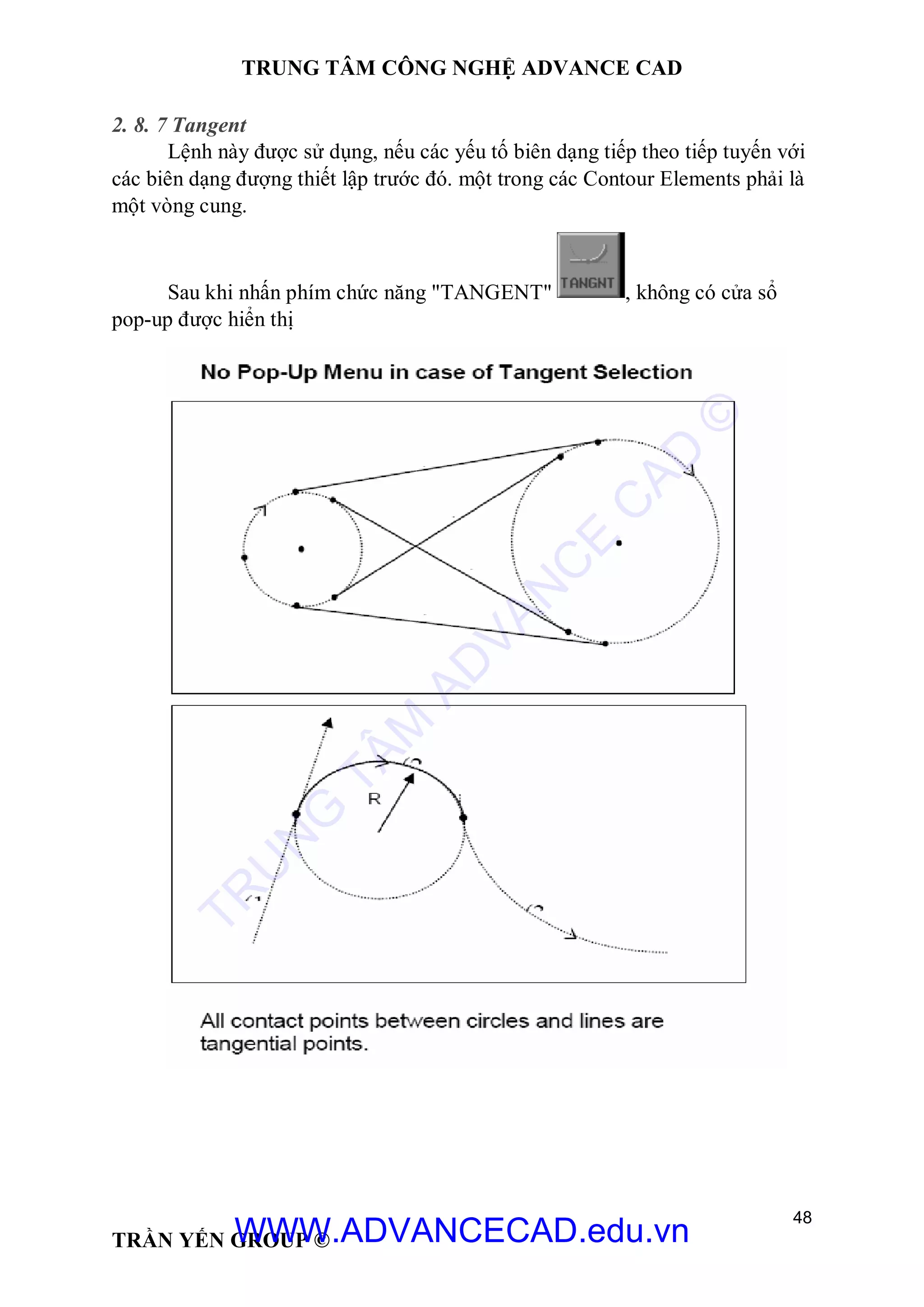 TRUNG TÂM CÔNG NGHỆ ADVANCE CAD
48
TRẦN YẾN GROUP ©
2. 8. 7 Tangent
Lệnh này được sử dụng, nếu các yếu tố biên dạng tiếp theo tiếp tuyến với
các biên dạng đượng thiết lập trước đó. một trong các Contour Elements phải là
một vòng cung.
Sau khi nhấn phím chức năng "TANGENT" , không có cửa sổ
pop-up được hiển thị
TR
U
N
G
TÂM
AD
VAN
C
E
C
AD
©
WWW.ADVANCECAD.edu.vn
 