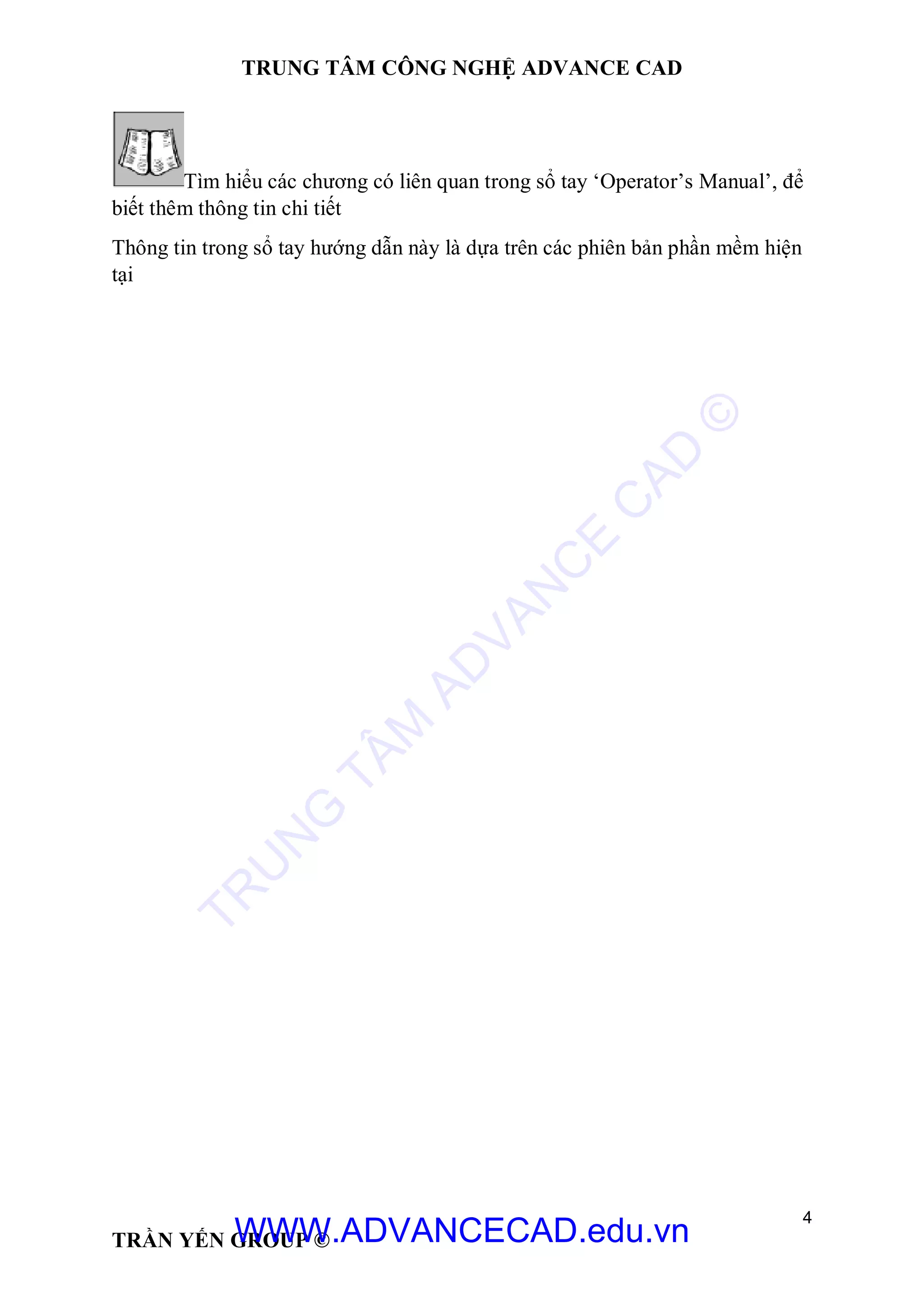 TRUNG TÂM CÔNG NGHỆ ADVANCE CAD
4
TRẦN YẾN GROUP ©
Tìm hiểu các chương có liên quan trong sổ tay ‘Operator’s Manual’, để
biết thêm thông tin chi tiết
Thông tin trong sổ tay hướng dẫn này là dựa trên các phiên bản phần mềm hiện
tại
TR
U
N
G
TÂM
AD
VAN
C
E
C
AD
©
WWW.ADVANCECAD.edu.vn
 