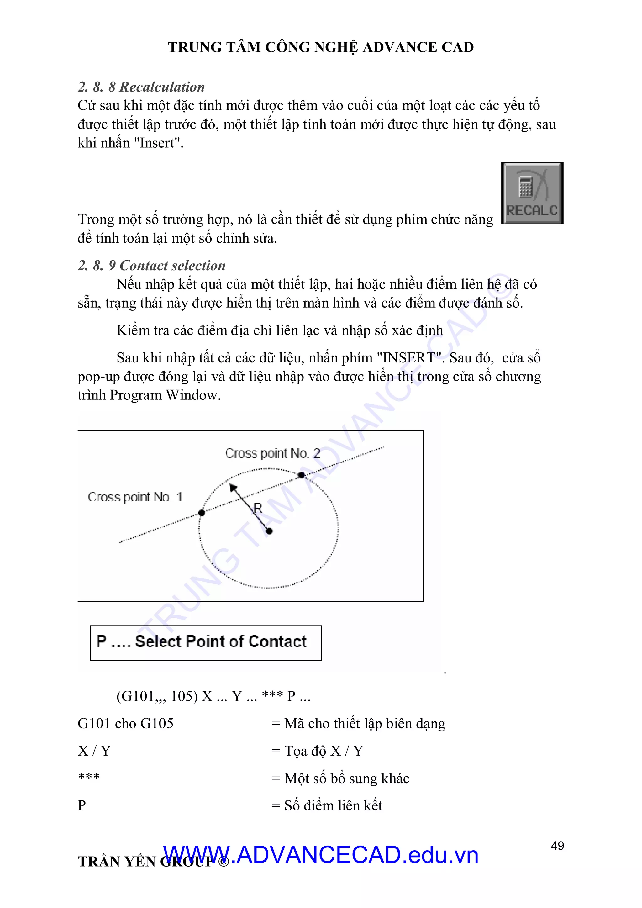 TRUNG TÂM CÔNG NGHỆ ADVANCE CAD
49
TRẦN YẾN GROUP ©
2. 8. 8 Recalculation
Cứ sau khi một đặc tính mới được thêm vào cuối của một loạt các các yếu tố
được thiết lập trước đó, một thiết lập tính toán mới được thực hiện tự động, sau
khi nhấn "Insert".
Trong một số trường hợp, nó là cần thiết để sử dụng phím chức năng
để tính toán lại một số chỉnh sửa.
2. 8. 9 Contact selection
Nếu nhập kết quả của một thiết lập, hai hoặc nhiều điểm liên hệ đã có
sẵn, trạng thái này được hiển thị trên màn hình và các điểm được đánh số.
Kiểm tra các điểm địa chỉ liên lạc và nhập số xác định
Sau khi nhập tất cả các dữ liệu, nhấn phím "INSERT". Sau đó, cửa sổ
pop-up được đóng lại và dữ liệu nhập vào được hiển thị trong cửa sổ chương
trình Program Window.
.
(G101,,, 105) X ... Y ... *** P ...
G101 cho G105 = Mã cho thiết lập biên dạng
X / Y = Tọa độ X / Y
*** = Một số bổ sung khác
P = Số điểm liên kết
TR
U
N
G
TÂM
AD
VAN
C
E
C
AD
©
WWW.ADVANCECAD.edu.vn
 