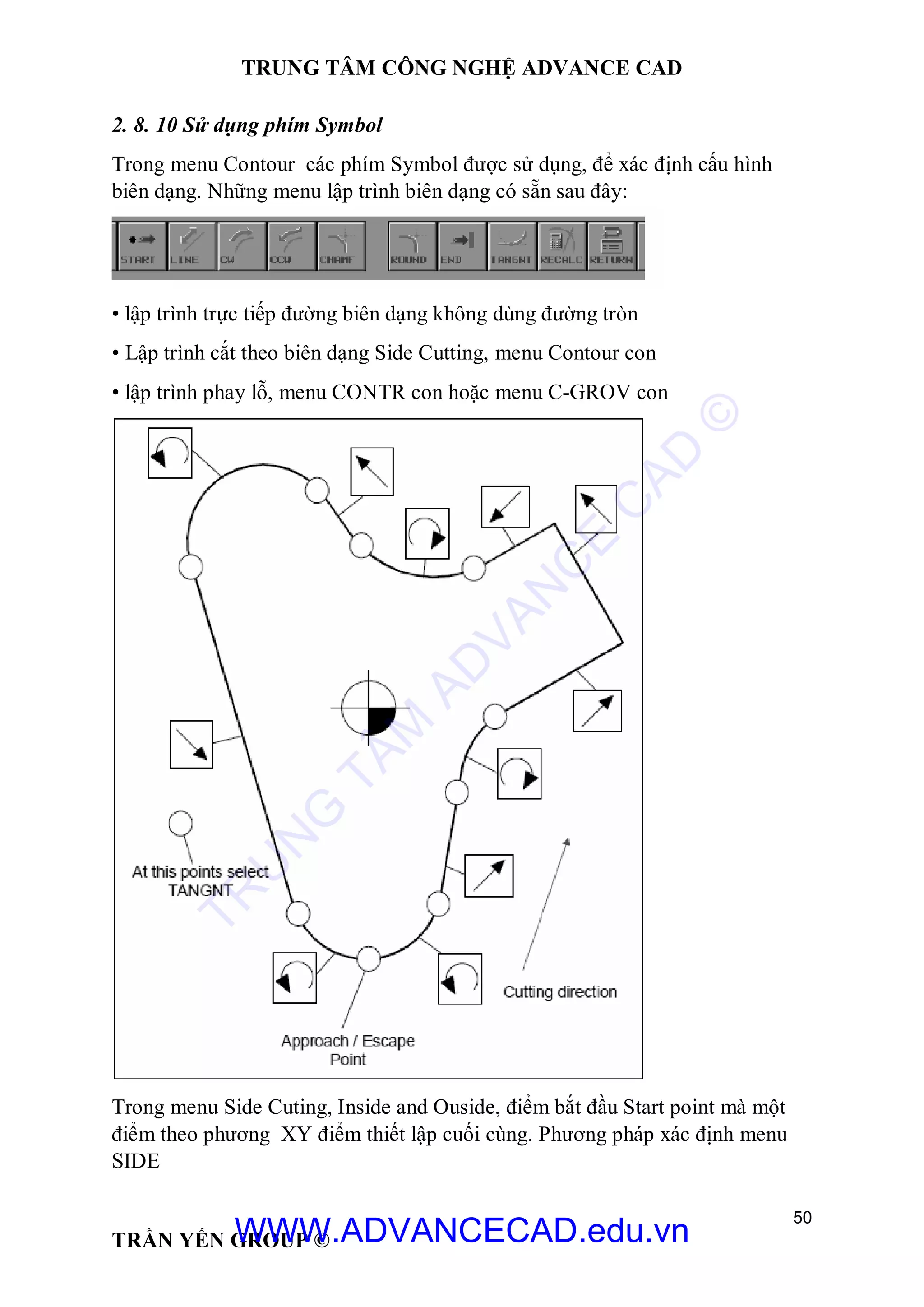 TRUNG TÂM CÔNG NGHỆ ADVANCE CAD
50
TRẦN YẾN GROUP ©
2. 8. 10 Sử dụng phím Symbol
Trong menu Contour các phím Symbol được sử dụng, để xác định cấu hình
biên dạng. Những menu lập trình biên dạng có sẵn sau đây:
• lập trình trực tiếp đường biên dạng không dùng đường tròn
• Lập trình cắt theo biên dạng Side Cutting, menu Contour con
• lập trình phay lỗ, menu CONTR con hoặc menu C-GROV con
Trong menu Side Cuting, Inside and Ouside, điểm bắt đầu Start point mà một
điểm theo phương XY điểm thiết lập cuối cùng. Phương pháp xác định menu
SIDE
TR
U
N
G
TÂM
AD
VAN
C
E
C
AD
©
WWW.ADVANCECAD.edu.vn
 