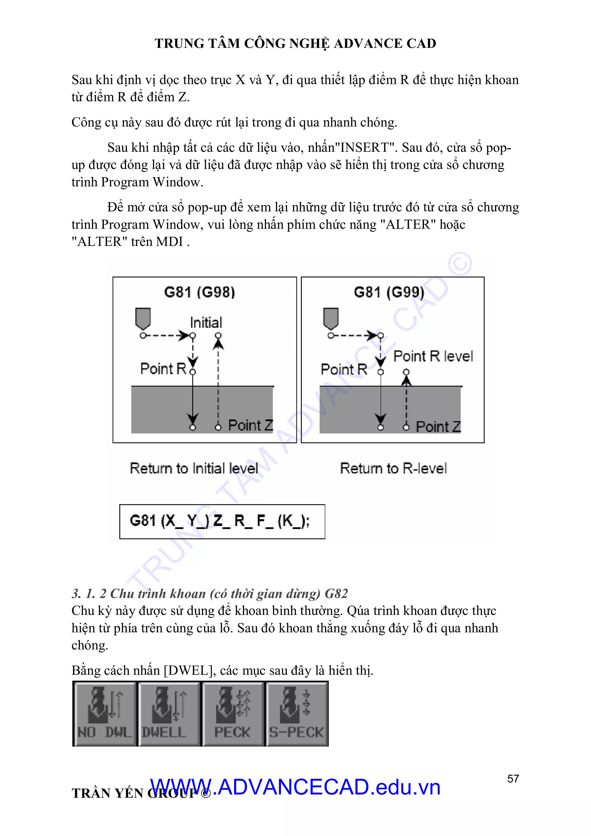 TRUNG TÂM CÔNG NGHỆ ADVANCE CAD
57
TRẦN YẾN GROUP ©
Sau khi định vị dọc theo trục X và Y, đi qua thiết lập điểm R để thực hiện khoan
từ điểm R để điểm Z.
Công cụ này sau đó được rút lại trong đi qua nhanh chóng.
Sau khi nhập tất cả các dữ liệu vào, nhấn"INSERT". Sau đó, cửa sổ pop-
up được đóng lại vả dữ liệu đã được nhập vào sẽ hiển thị trong cửa sổ chương
trình Program Window.
Để mở cửa sổ pop-up để xem lại những dữ liệu trước đó từ cửa sổ chương
trình Program Window, vui lòng nhấn phím chức năng "ALTER" hoặc
"ALTER" trên MDI .
3. 1. 2 Chu trình khoan (có thời gian dừng) G82
Chu kỳ này được sử dụng để khoan bình thường. Qúa trình khoan được thực
hiện từ phía trên cùng của lỗ. Sau đó khoan thẳng xuống đáy lỗ đi qua nhanh
chóng.
Bằng cách nhấn [DWEL], các mục sau đây là hiển thị.
TR
U
N
G
TÂM
AD
VAN
C
E
C
AD
©
WWW.ADVANCECAD.edu.vn
 
