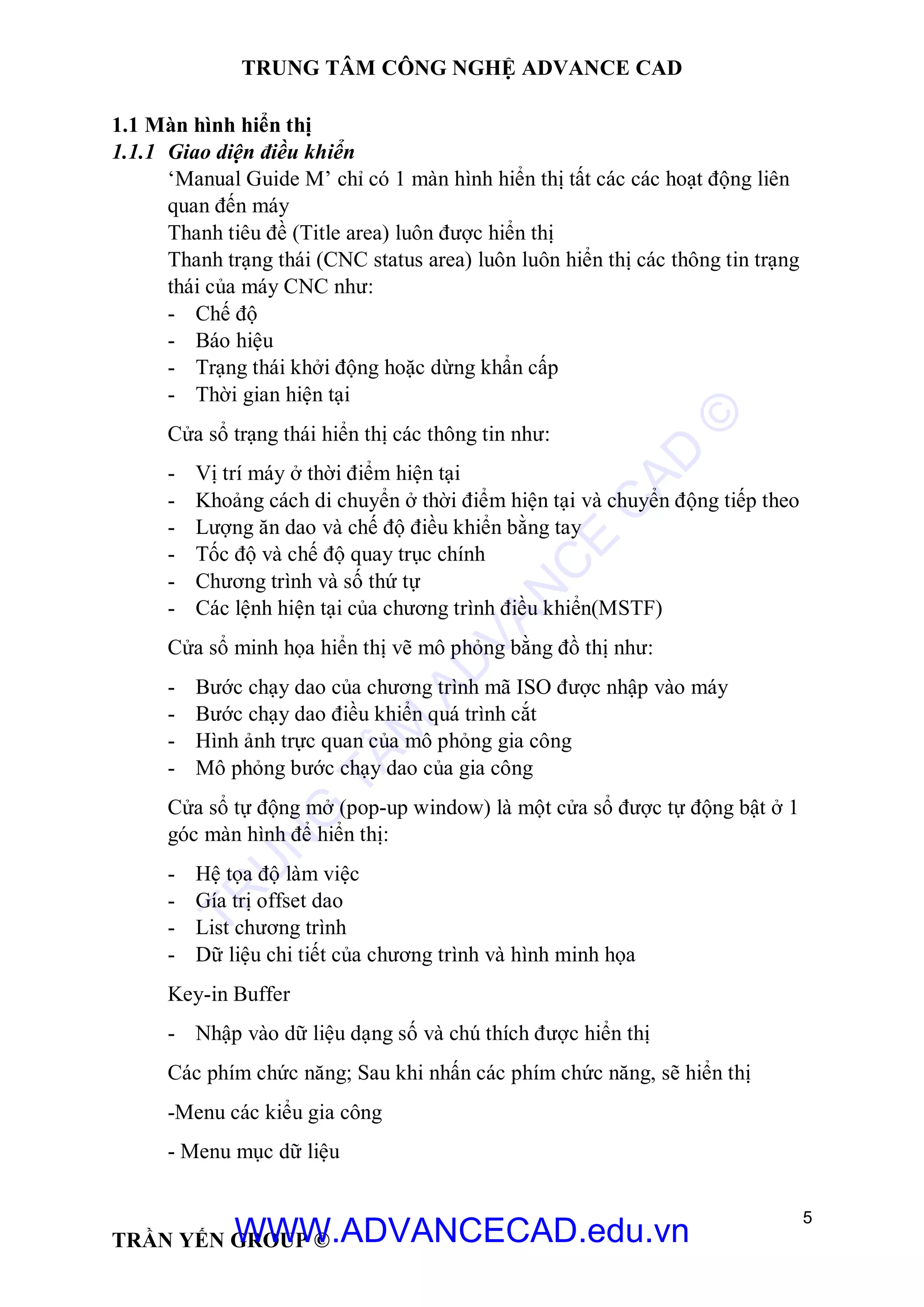 TRUNG TÂM CÔNG NGHỆ ADVANCE CAD
5
TRẦN YẾN GROUP ©
1.1 Màn hình hiển thị
1.1.1 Giao diện điều khiển
‘Manual Guide M’ chỉ có 1 màn hình hiển thị tất các các hoạt động liên
quan đến máy
Thanh tiêu đề (Title area) luôn được hiển thị
Thanh trạng thái (CNC status area) luôn luôn hiển thị các thông tin trạng
thái của máy CNC như:
- Chế độ
- Báo hiệu
- Trạng thái khởi động hoặc dừng khẩn cấp
- Thời gian hiện tại
Cửa sổ trạng thái hiển thị các thông tin như:
- Vị trí máy ở thời điểm hiện tại
- Khoảng cách di chuyển ở thời điểm hiện tại và chuyển động tiếp theo
- Lượng ăn dao và chế độ điều khiển bằng tay
- Tốc độ và chế độ quay trục chính
- Chương trình và số thứ tự
- Các lệnh hiện tại của chương trình điều khiển(MSTF)
Cửa sổ minh họa hiển thị vẽ mô phỏng bằng đồ thị như:
- Bước chạy dao của chương trình mã ISO được nhập vào máy
- Bước chạy dao điều khiển quá trình cắt
- Hình ảnh trực quan của mô phỏng gia công
- Mô phỏng bước chạy dao của gia công
Cửa sổ tự động mở (pop-up window) là một cửa sổ được tự động bật ở 1
góc màn hình để hiển thị:
- Hệ tọa độ làm việc
- Gía trị offset dao
- List chương trình
- Dữ liệu chi tiết của chương trình và hình minh họa
Key-in Buffer
- Nhập vào dữ liệu dạng số và chú thích được hiển thị
Các phím chức năng; Sau khi nhấn các phím chức năng, sẽ hiển thị
-Menu các kiểu gia công
- Menu mục dữ liệu
TR
U
N
G
TÂM
AD
VAN
C
E
C
AD
©
WWW.ADVANCECAD.edu.vn
 