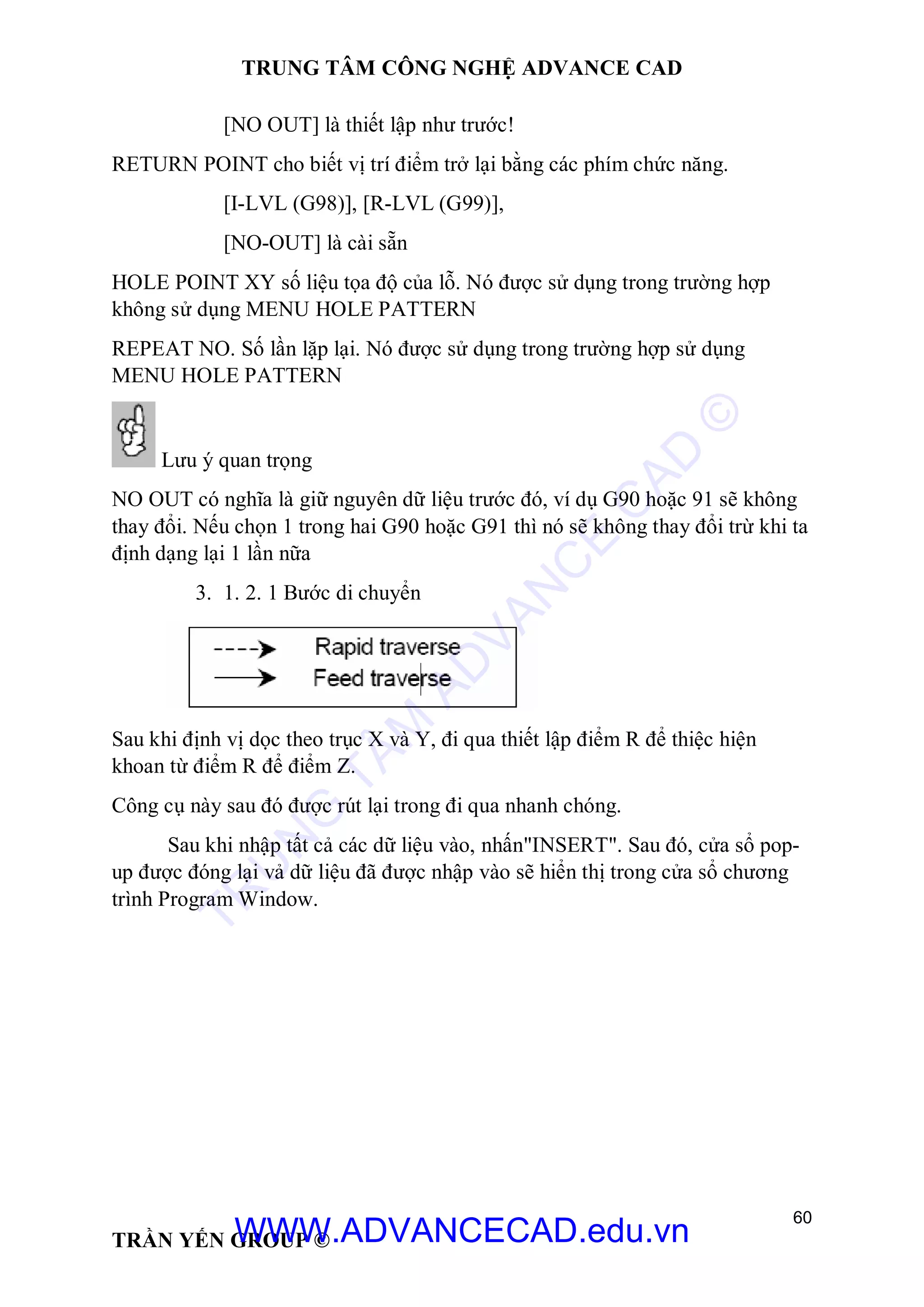 TRUNG TÂM CÔNG NGHỆ ADVANCE CAD
60
TRẦN YẾN GROUP ©
[NO OUT] là thiết lập như trước!
RETURN POINT cho biết vị trí điểm trở lại bằng các phím chức năng.
[I-LVL (G98)], [R-LVL (G99)],
[NO-OUT] là cài sẵn
HOLE POINT XY số liệu tọa độ của lỗ. Nó được sử dụng trong trường hợp
không sử dụng MENU HOLE PATTERN
REPEAT NO. Số lần lặp lại. Nó được sử dụng trong trường hợp sử dụng
MENU HOLE PATTERN
Lưu ý quan trọng
NO OUT có nghĩa là giữ nguyên dữ liệu trước đó, ví dụ G90 hoặc 91 sẽ không
thay đổi. Nếu chọn 1 trong hai G90 hoặc G91 thì nó sẽ không thay đổi trừ khi ta
định dạng lại 1 lần nữa
3. 1. 2. 1 Bước di chuyển
Sau khi định vị dọc theo trục X và Y, đi qua thiết lập điểm R để thiệc hiện
khoan từ điểm R để điểm Z.
Công cụ này sau đó được rút lại trong đi qua nhanh chóng.
Sau khi nhập tất cả các dữ liệu vào, nhấn"INSERT". Sau đó, cửa sổ pop-
up được đóng lại vả dữ liệu đã được nhập vào sẽ hiển thị trong cửa sổ chương
trình Program Window.
TR
U
N
G
TÂM
AD
VAN
C
E
C
AD
©
WWW.ADVANCECAD.edu.vn
 