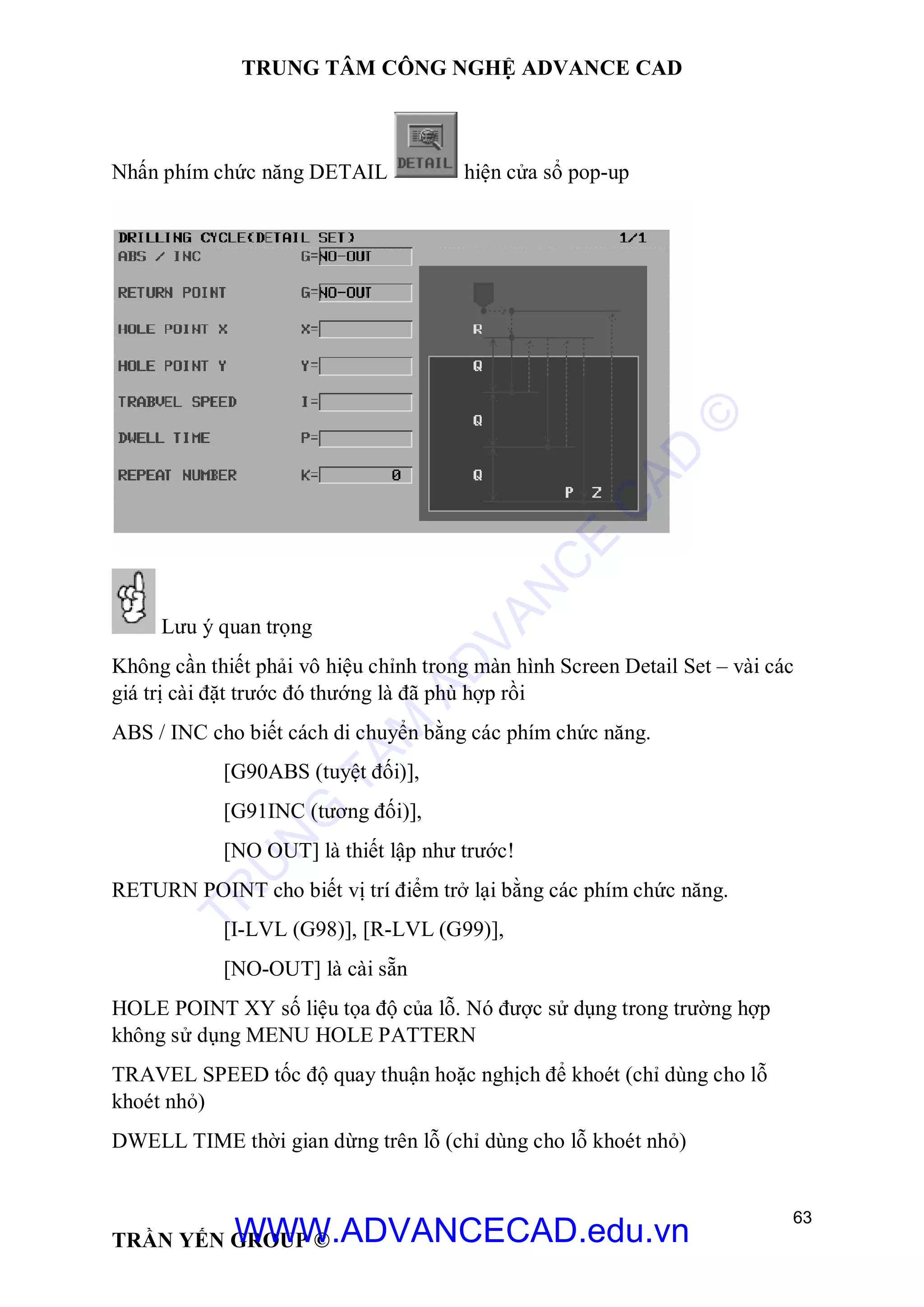 TRUNG TÂM CÔNG NGHỆ ADVANCE CAD
63
TRẦN YẾN GROUP ©
Nhấn phím chức năng DETAIL hiện cửa sổ pop-up
Lưu ý quan trọng
Không cần thiết phải vô hiệu chỉnh trong màn hình Screen Detail Set – vài các
giá trị cài đặt trước đó thướng là đã phù hợp rồi
ABS / INC cho biết cách di chuyển bằng các phím chức năng.
[G90ABS (tuyệt đối)],
[G91INC (tương đối)],
[NO OUT] là thiết lập như trước!
RETURN POINT cho biết vị trí điểm trở lại bằng các phím chức năng.
[I-LVL (G98)], [R-LVL (G99)],
[NO-OUT] là cài sẵn
HOLE POINT XY số liệu tọa độ của lỗ. Nó được sử dụng trong trường hợp
không sử dụng MENU HOLE PATTERN
TRAVEL SPEED tốc độ quay thuận hoặc nghịch để khoét (chỉ dùng cho lỗ
khoét nhỏ)
DWELL TIME thời gian dừng trên lỗ (chỉ dùng cho lỗ khoét nhỏ)
TR
U
N
G
TÂM
AD
VAN
C
E
C
AD
©
WWW.ADVANCECAD.edu.vn
 