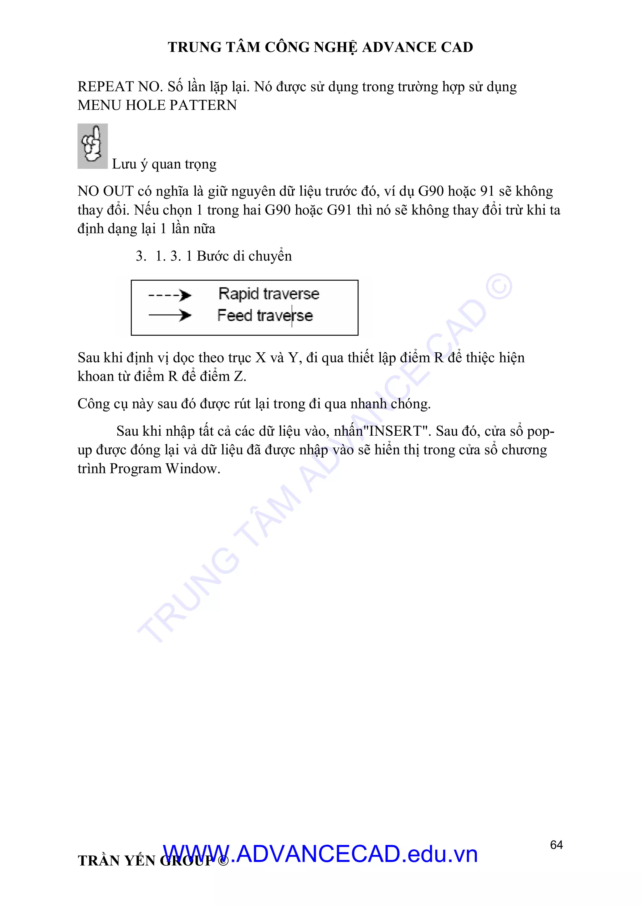 TRUNG TÂM CÔNG NGHỆ ADVANCE CAD
64
TRẦN YẾN GROUP ©
REPEAT NO. Số lần lặp lại. Nó được sử dụng trong trường hợp sử dụng
MENU HOLE PATTERN
Lưu ý quan trọng
NO OUT có nghĩa là giữ nguyên dữ liệu trước đó, ví dụ G90 hoặc 91 sẽ không
thay đổi. Nếu chọn 1 trong hai G90 hoặc G91 thì nó sẽ không thay đổi trừ khi ta
định dạng lại 1 lần nữa
3. 1. 3. 1 Bước di chuyển
Sau khi định vị dọc theo trục X và Y, đi qua thiết lập điểm R để thiệc hiện
khoan từ điểm R để điểm Z.
Công cụ này sau đó được rút lại trong đi qua nhanh chóng.
Sau khi nhập tất cả các dữ liệu vào, nhấn"INSERT". Sau đó, cửa sổ pop-
up được đóng lại vả dữ liệu đã được nhập vào sẽ hiển thị trong cửa sổ chương
trình Program Window.
TR
U
N
G
TÂM
AD
VAN
C
E
C
AD
©
WWW.ADVANCECAD.edu.vn
 
