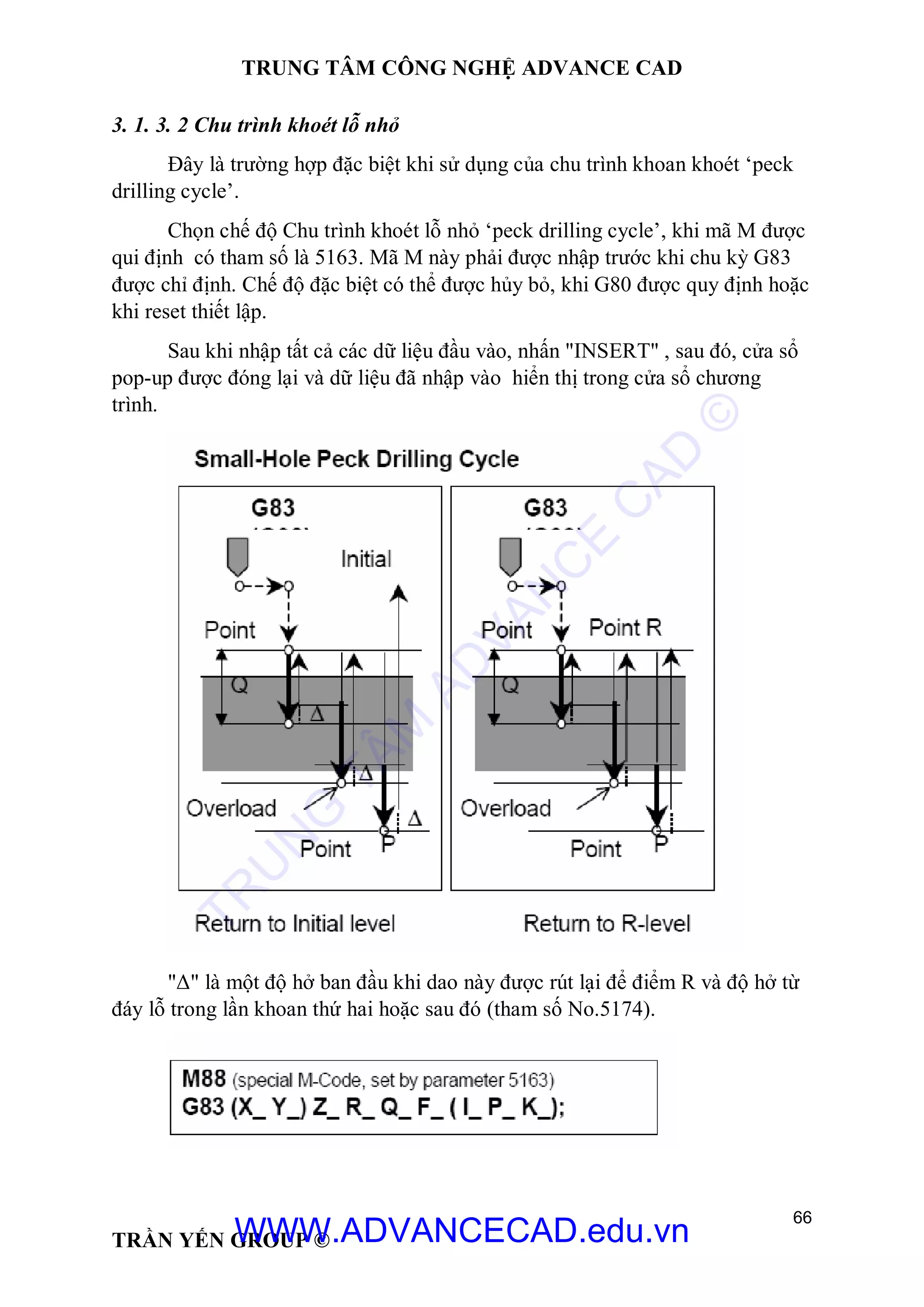 TRUNG TÂM CÔNG NGHỆ ADVANCE CAD
66
TRẦN YẾN GROUP ©
3. 1. 3. 2 Chu trình khoét lỗ nhỏ
Đây là trường hợp đặc biệt khi sử dụng của chu trình khoan khoét ‘peck
drilling cycle’.
Chọn chế độ Chu trình khoét lỗ nhỏ ‘peck drilling cycle’, khi mã M được
qui định có tham số là 5163. Mã M này phải được nhập trước khi chu kỳ G83
được chỉ định. Chế độ đặc biệt có thể được hủy bỏ, khi G80 được quy định hoặc
khi reset thiết lập.
Sau khi nhập tất cả các dữ liệu đầu vào, nhấn "INSERT" , sau đó, cửa sổ
pop-up được đóng lại và dữ liệu đã nhập vào hiển thị trong cửa sổ chương
trình.
"Δ" là một độ hở ban đầu khi dao này được rút lại để điểm R và độ hở từ
đáy lỗ trong lần khoan thứ hai hoặc sau đó (tham số No.5174).
TR
U
N
G
TÂM
AD
VAN
C
E
C
AD
©
WWW.ADVANCECAD.edu.vn
 