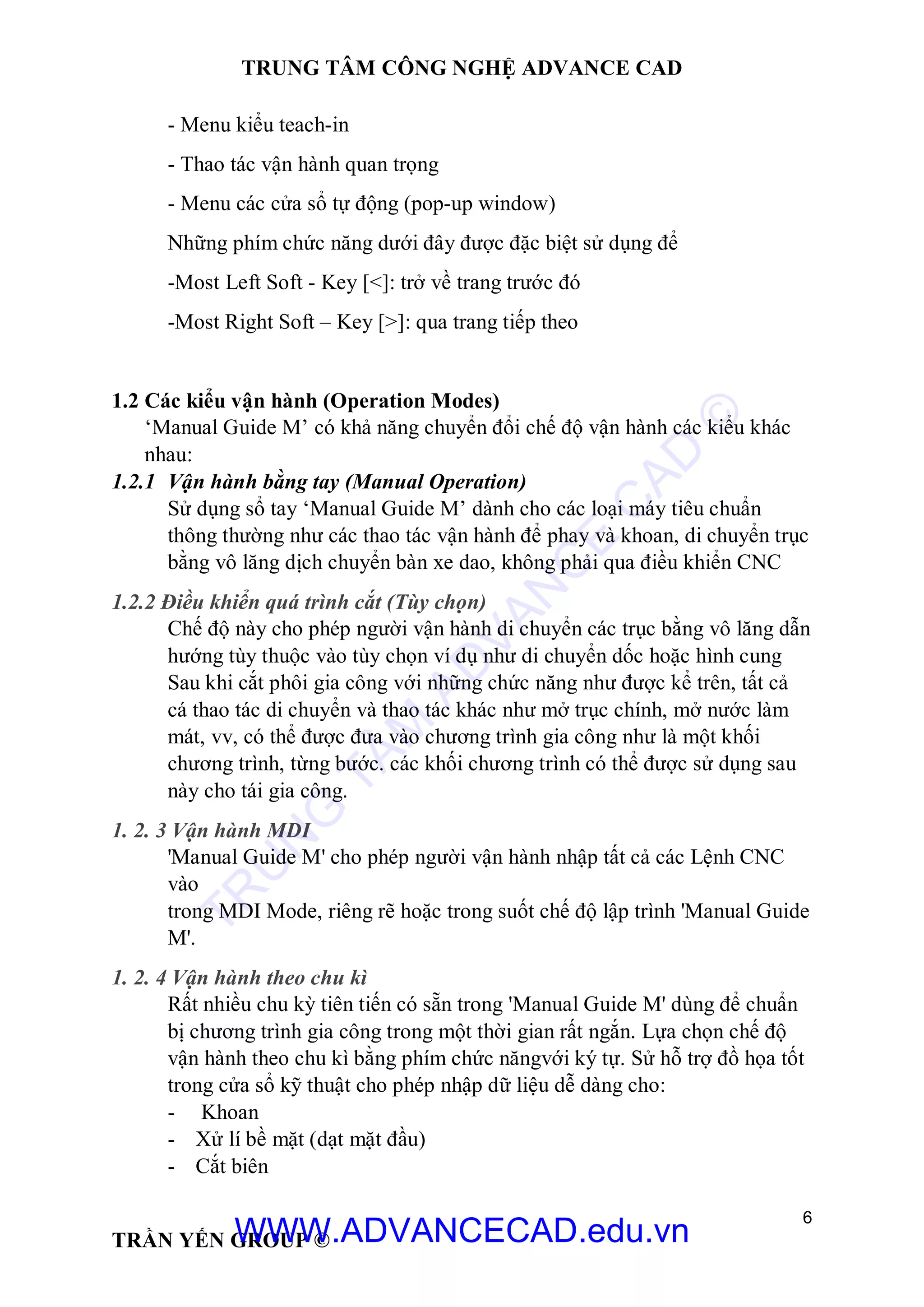 TRUNG TÂM CÔNG NGHỆ ADVANCE CAD
6
TRẦN YẾN GROUP ©
- Menu kiểu teach-in
- Thao tác vận hành quan trọng
- Menu các cửa sổ tự động (pop-up window)
Những phím chức năng dưới đây được đặc biệt sử dụng để
-Most Left Soft - Key [<]: trở về trang trước đó
-Most Right Soft – Key [>]: qua trang tiếp theo
1.2 Các kiểu vận hành (Operation Modes)
‘Manual Guide M’ có khả năng chuyển đổi chế độ vận hành các kiểu khác
nhau:
1.2.1 Vận hành bằng tay (Manual Operation)
Sử dụng sổ tay ‘Manual Guide M’ dành cho các loại máy tiêu chuẩn
thông thường như các thao tác vận hành để phay và khoan, di chuyển trục
bằng vô lăng dịch chuyển bàn xe dao, không phải qua điều khiển CNC
1.2.2 Điều khiển quá trình cắt (Tùy chọn)
Chế độ này cho phép người vận hành di chuyển các trục bằng vô lăng dẫn
hướng tùy thuộc vào tùy chọn ví dụ như di chuyển dốc hoặc hình cung
Sau khi cắt phôi gia công với những chức năng như được kể trên, tất cả
cá thao tác di chuyển và thao tác khác như mở trục chính, mở nước làm
mát, vv, có thể được đưa vào chương trình gia công như là một khối
chương trình, từng bước. các khối chương trình có thể được sử dụng sau
này cho tái gia công.
1. 2. 3 Vận hành MDI
'Manual Guide M' cho phép người vận hành nhập tất cả các Lệnh CNC
vào
trong MDI Mode, riêng rẽ hoặc trong suốt chế độ lập trình 'Manual Guide
M'.
1. 2. 4 Vận hành theo chu kì
Rất nhiều chu kỳ tiên tiến có sẵn trong 'Manual Guide M' dùng để chuẩn
bị chương trình gia công trong một thời gian rất ngắn. Lựa chọn chế độ
vận hành theo chu kì bằng phím chức năngvới ký tự. Sử hỗ trợ đồ họa tốt
trong cửa sổ kỹ thuật cho phép nhập dữ liệu dễ dàng cho:
- Khoan
- Xử lí bề mặt (dạt mặt đầu)
- Cắt biên
TR
U
N
G
TÂM
AD
VAN
C
E
C
AD
©
WWW.ADVANCECAD.edu.vn
 