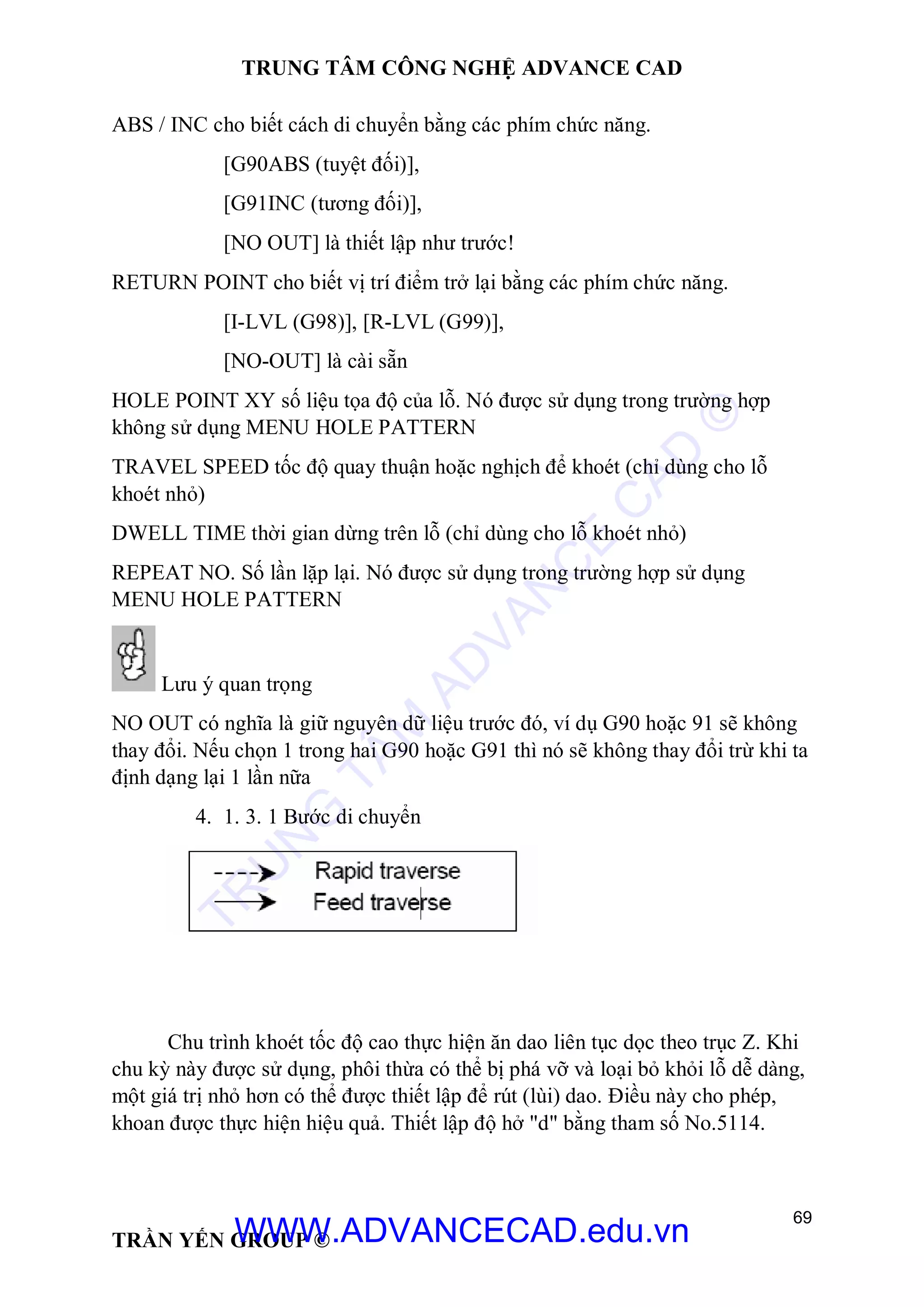 TRUNG TÂM CÔNG NGHỆ ADVANCE CAD
69
TRẦN YẾN GROUP ©
ABS / INC cho biết cách di chuyển bằng các phím chức năng.
[G90ABS (tuyệt đối)],
[G91INC (tương đối)],
[NO OUT] là thiết lập như trước!
RETURN POINT cho biết vị trí điểm trở lại bằng các phím chức năng.
[I-LVL (G98)], [R-LVL (G99)],
[NO-OUT] là cài sẵn
HOLE POINT XY số liệu tọa độ của lỗ. Nó được sử dụng trong trường hợp
không sử dụng MENU HOLE PATTERN
TRAVEL SPEED tốc độ quay thuận hoặc nghịch để khoét (chỉ dùng cho lỗ
khoét nhỏ)
DWELL TIME thời gian dừng trên lỗ (chỉ dùng cho lỗ khoét nhỏ)
REPEAT NO. Số lần lặp lại. Nó được sử dụng trong trường hợp sử dụng
MENU HOLE PATTERN
Lưu ý quan trọng
NO OUT có nghĩa là giữ nguyên dữ liệu trước đó, ví dụ G90 hoặc 91 sẽ không
thay đổi. Nếu chọn 1 trong hai G90 hoặc G91 thì nó sẽ không thay đổi trừ khi ta
định dạng lại 1 lần nữa
4. 1. 3. 1 Bước di chuyển
Chu trình khoét tốc độ cao thực hiện ăn dao liên tục dọc theo trục Z. Khi
chu kỳ này được sử dụng, phôi thừa có thể bị phá vỡ và loại bỏ khỏi lỗ dễ dàng,
một giá trị nhỏ hơn có thể được thiết lập để rút (lùi) dao. Điều này cho phép,
khoan được thực hiện hiệu quả. Thiết lập độ hở "d" bằng tham số No.5114.
TR
U
N
G
TÂM
AD
VAN
C
E
C
AD
©
WWW.ADVANCECAD.edu.vn
 