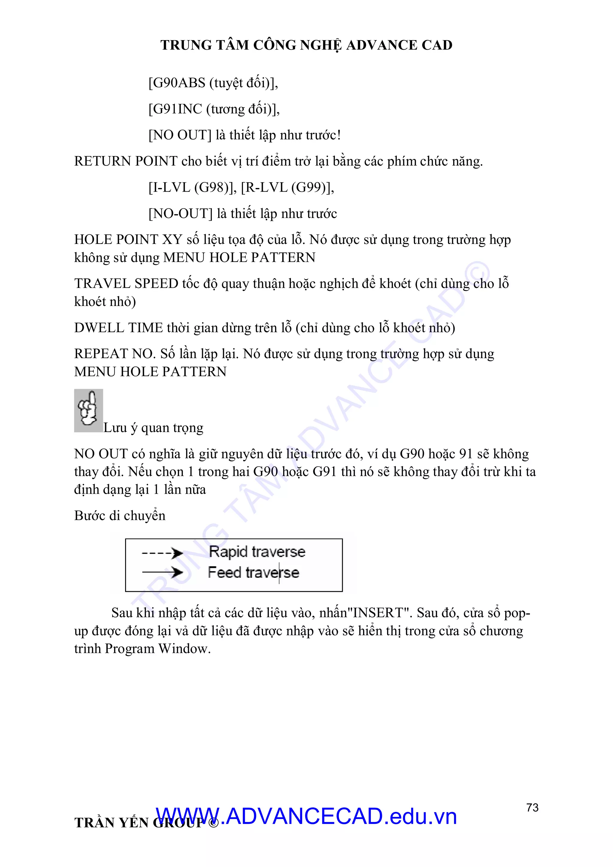 TRUNG TÂM CÔNG NGHỆ ADVANCE CAD
73
TRẦN YẾN GROUP ©
[G90ABS (tuyệt đối)],
[G91INC (tương đối)],
[NO OUT] là thiết lập như trước!
RETURN POINT cho biết vị trí điểm trở lại bằng các phím chức năng.
[I-LVL (G98)], [R-LVL (G99)],
[NO-OUT] là thiết lập như trước
HOLE POINT XY số liệu tọa độ của lỗ. Nó được sử dụng trong trường hợp
không sử dụng MENU HOLE PATTERN
TRAVEL SPEED tốc độ quay thuận hoặc nghịch để khoét (chỉ dùng cho lỗ
khoét nhỏ)
DWELL TIME thời gian dừng trên lỗ (chỉ dùng cho lỗ khoét nhỏ)
REPEAT NO. Số lần lặp lại. Nó được sử dụng trong trường hợp sử dụng
MENU HOLE PATTERN
Lưu ý quan trọng
NO OUT có nghĩa là giữ nguyên dữ liệu trước đó, ví dụ G90 hoặc 91 sẽ không
thay đổi. Nếu chọn 1 trong hai G90 hoặc G91 thì nó sẽ không thay đổi trừ khi ta
định dạng lại 1 lần nữa
Bước di chuyển
Sau khi nhập tất cả các dữ liệu vào, nhấn"INSERT". Sau đó, cửa sổ pop-
up được đóng lại vả dữ liệu đã được nhập vào sẽ hiển thị trong cửa sổ chương
trình Program Window.
TR
U
N
G
TÂM
AD
VAN
C
E
C
AD
©
WWW.ADVANCECAD.edu.vn
 