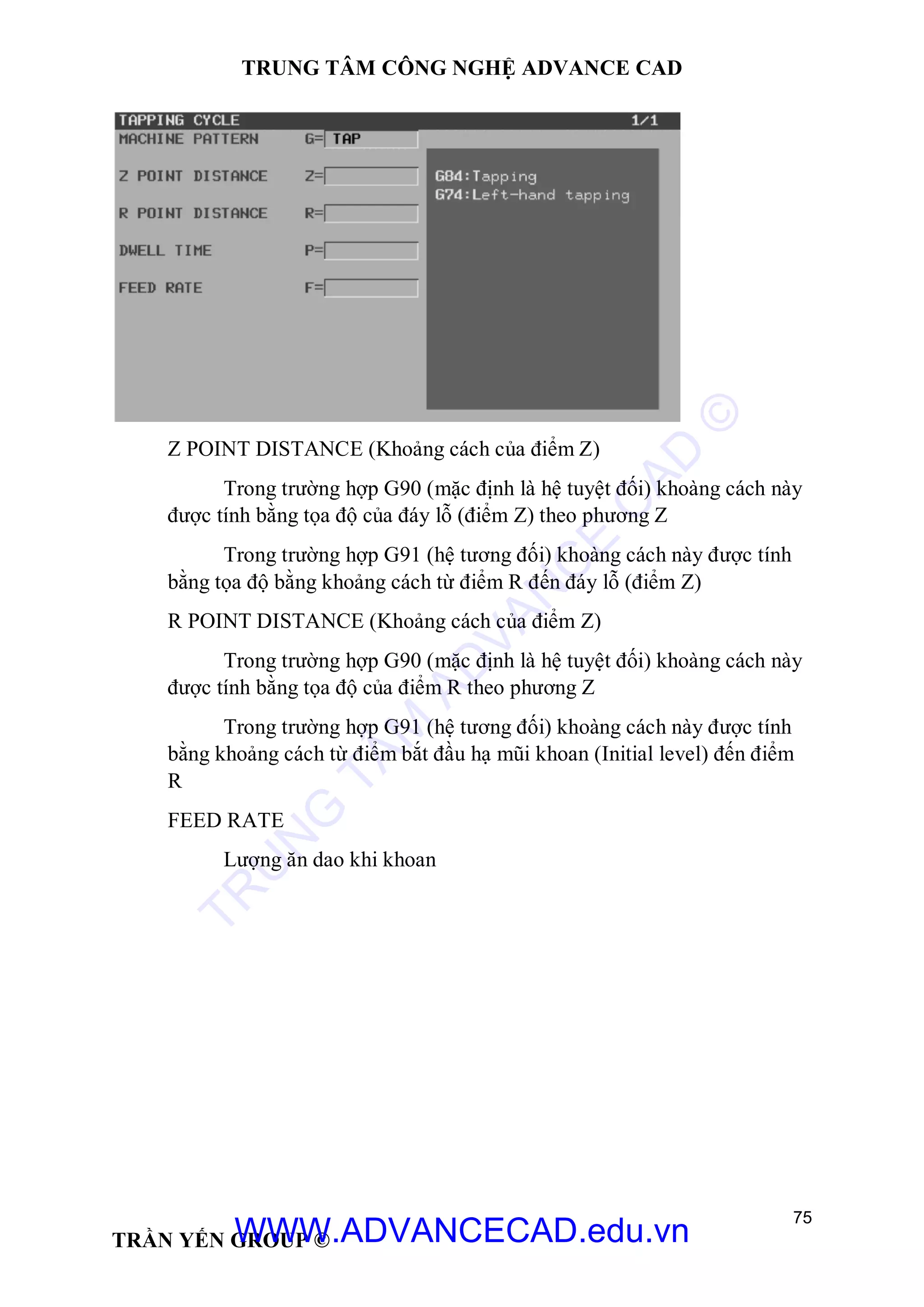 TRUNG TÂM CÔNG NGHỆ ADVANCE CAD
75
TRẦN YẾN GROUP ©
Z POINT DISTANCE (Khoảng cách của điểm Z)
Trong trường hợp G90 (mặc định là hệ tuyệt đối) khoàng cách này
được tính bằng tọa độ của đáy lỗ (điểm Z) theo phương Z
Trong trường hợp G91 (hệ tương đối) khoàng cách này được tính
bằng tọa độ bằng khoảng cách từ điểm R đến đáy lỗ (điểm Z)
R POINT DISTANCE (Khoảng cách của điểm Z)
Trong trường hợp G90 (mặc định là hệ tuyệt đối) khoàng cách này
được tính bằng tọa độ của điểm R theo phương Z
Trong trường hợp G91 (hệ tương đối) khoàng cách này được tính
bằng khoảng cách từ điểm bắt đầu hạ mũi khoan (Initial level) đến điểm
R
FEED RATE
Lượng ăn dao khi khoan
TR
U
N
G
TÂM
AD
VAN
C
E
C
AD
©
WWW.ADVANCECAD.edu.vn
 