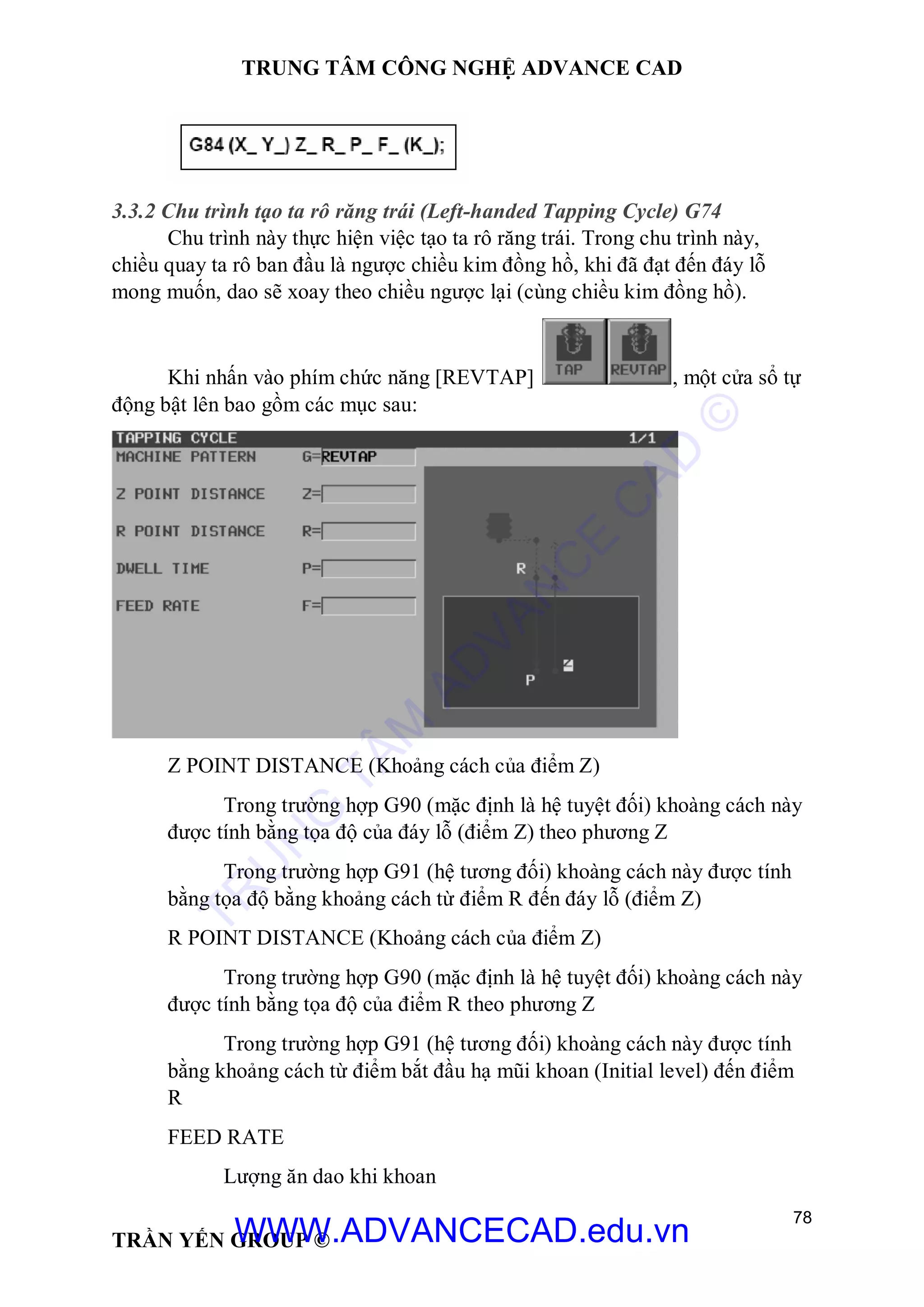 TRUNG TÂM CÔNG NGHỆ ADVANCE CAD
78
TRẦN YẾN GROUP ©
3.3.2 Chu trình tạo ta rô răng trái (Left-handed Tapping Cycle) G74
Chu trình này thực hiện việc tạo ta rô răng trái. Trong chu trình này,
chiều quay ta rô ban đầu là ngược chiều kim đồng hồ, khi đã đạt đến đáy lỗ
mong muốn, dao sẽ xoay theo chiều ngược lại (cùng chiều kim đồng hồ).
Khi nhấn vào phím chức năng [REVTAP] , một cửa sổ tự
động bật lên bao gồm các mục sau:
Z POINT DISTANCE (Khoảng cách của điểm Z)
Trong trường hợp G90 (mặc định là hệ tuyệt đối) khoàng cách này
được tính bằng tọa độ của đáy lỗ (điểm Z) theo phương Z
Trong trường hợp G91 (hệ tương đối) khoàng cách này được tính
bằng tọa độ bằng khoảng cách từ điểm R đến đáy lỗ (điểm Z)
R POINT DISTANCE (Khoảng cách của điểm Z)
Trong trường hợp G90 (mặc định là hệ tuyệt đối) khoàng cách này
được tính bằng tọa độ của điểm R theo phương Z
Trong trường hợp G91 (hệ tương đối) khoàng cách này được tính
bằng khoảng cách từ điểm bắt đầu hạ mũi khoan (Initial level) đến điểm
R
FEED RATE
Lượng ăn dao khi khoan
TR
U
N
G
TÂM
AD
VAN
C
E
C
AD
©
WWW.ADVANCECAD.edu.vn
 