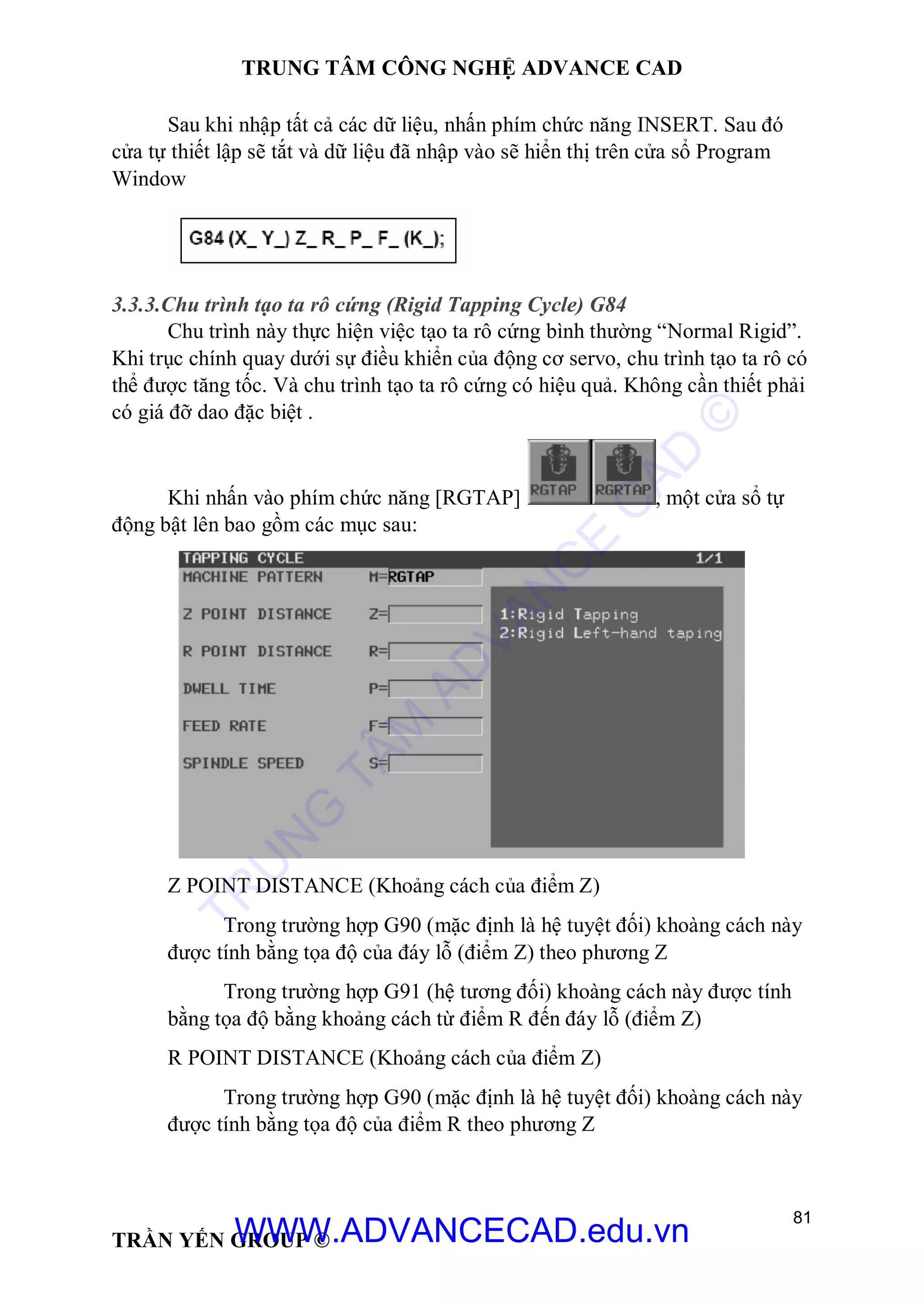 TRUNG TÂM CÔNG NGHỆ ADVANCE CAD
81
TRẦN YẾN GROUP ©
Sau khi nhập tất cả các dữ liệu, nhấn phím chức năng INSERT. Sau đó
cửa tự thiết lập sẽ tắt và dữ liệu đã nhập vào sẽ hiển thị trên cửa sổ Program
Window
3.3.3.Chu trình tạo ta rô cứng (Rigid Tapping Cycle) G84
Chu trình này thực hiện việc tạo ta rô cứng bình thường “Normal Rigid”.
Khi trục chính quay dưới sự điều khiển của động cơ servo, chu trình tạo ta rô có
thể được tăng tốc. Và chu trình tạo ta rô cứng có hiệu quả. Không cần thiết phải
có giá đỡ dao đặc biệt .
Khi nhấn vào phím chức năng [RGTAP] , một cửa sổ tự
động bật lên bao gồm các mục sau:
Z POINT DISTANCE (Khoảng cách của điểm Z)
Trong trường hợp G90 (mặc định là hệ tuyệt đối) khoàng cách này
được tính bằng tọa độ của đáy lỗ (điểm Z) theo phương Z
Trong trường hợp G91 (hệ tương đối) khoàng cách này được tính
bằng tọa độ bằng khoảng cách từ điểm R đến đáy lỗ (điểm Z)
R POINT DISTANCE (Khoảng cách của điểm Z)
Trong trường hợp G90 (mặc định là hệ tuyệt đối) khoàng cách này
được tính bằng tọa độ của điểm R theo phương Z
TR
U
N
G
TÂM
AD
VAN
C
E
C
AD
©
WWW.ADVANCECAD.edu.vn
 