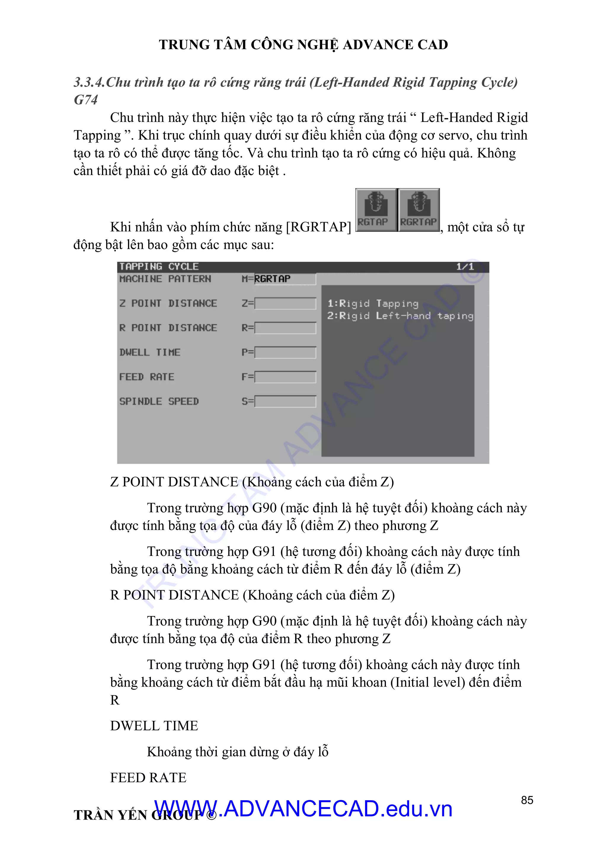 TRUNG TÂM CÔNG NGHỆ ADVANCE CAD
85
TRẦN YẾN GROUP ©
3.3.4.Chu trình tạo ta rô cứng răng trái (Left-Handed Rigid Tapping Cycle)
G74
Chu trình này thực hiện việc tạo ta rô cứng răng trái “ Left-Handed Rigid
Tapping ”. Khi trục chính quay dưới sự điều khiển của động cơ servo, chu trình
tạo ta rô có thể được tăng tốc. Và chu trình tạo ta rô cứng có hiệu quả. Không
cần thiết phải có giá đỡ dao đặc biệt .
Khi nhấn vào phím chức năng [RGRTAP] , một cửa sổ tự
động bật lên bao gồm các mục sau:
Z POINT DISTANCE (Khoảng cách của điểm Z)
Trong trường hợp G90 (mặc định là hệ tuyệt đối) khoàng cách này
được tính bằng tọa độ của đáy lỗ (điểm Z) theo phương Z
Trong trường hợp G91 (hệ tương đối) khoàng cách này được tính
bằng tọa độ bằng khoảng cách từ điểm R đến đáy lỗ (điểm Z)
R POINT DISTANCE (Khoảng cách của điểm Z)
Trong trường hợp G90 (mặc định là hệ tuyệt đối) khoàng cách này
được tính bằng tọa độ của điểm R theo phương Z
Trong trường hợp G91 (hệ tương đối) khoàng cách này được tính
bằng khoảng cách từ điểm bắt đầu hạ mũi khoan (Initial level) đến điểm
R
DWELL TIME
Khoảng thời gian dừng ở đáy lỗ
FEED RATE
TR
U
N
G
TÂM
AD
VAN
C
E
C
AD
©
WWW.ADVANCECAD.edu.vn
 