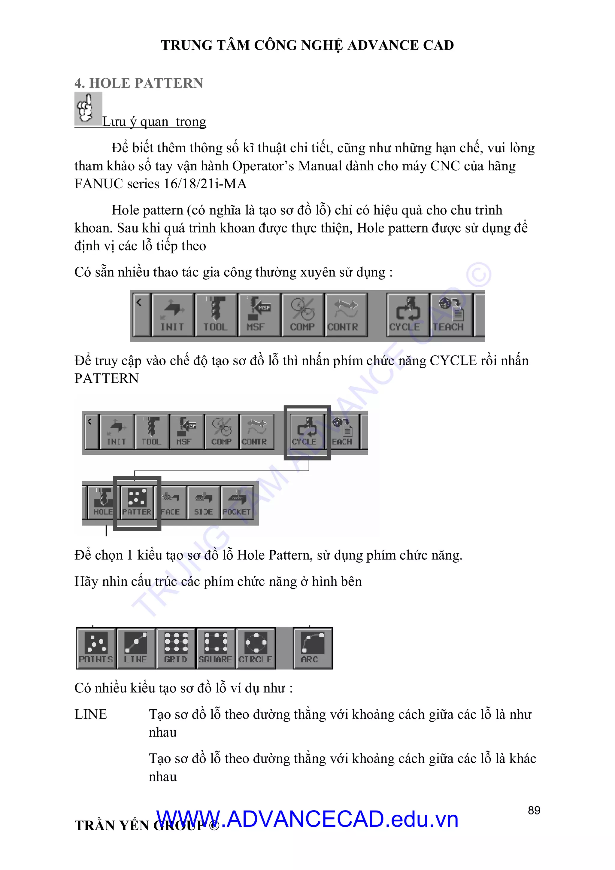 TRUNG TÂM CÔNG NGHỆ ADVANCE CAD
89
TRẦN YẾN GROUP ©
4. HOLE PATTERN
Lưu ý quan trọng
Để biết thêm thông số kĩ thuật chi tiết, cũng như những hạn chế, vui lòng
tham khảo sổ tay vận hành Operator’s Manual dành cho máy CNC của hãng
FANUC series 16/18/21i-MA
Hole pattern (có nghĩa là tạo sơ đồ lỗ) chỉ có hiệu quả cho chu trình
khoan. Sau khi quá trình khoan được thực thiện, Hole pattern được sử dụng để
định vị các lỗ tiếp theo
Có sẵn nhiều thao tác gia công thường xuyên sử dụng :
Để truy cập vào chế độ tạo sơ đồ lỗ thì nhấn phím chức năng CYCLE rồi nhấn
PATTERN
Để chọn 1 kiểu tạo sơ đồ lỗ Hole Pattern, sử dụng phím chức năng.
Hãy nhìn cấu trúc các phím chức năng ở hình bên
Có nhiều kiểu tạo sơ đồ lỗ ví dụ như :
LINE Tạo sơ đồ lỗ theo đường thẳng với khoảng cách giữa các lỗ là như
nhau
Tạo sơ đồ lỗ theo đường thẳng với khoảng cách giữa các lỗ là khác
nhau
TR
U
N
G
TÂM
AD
VAN
C
E
C
AD
©
WWW.ADVANCECAD.edu.vn
 