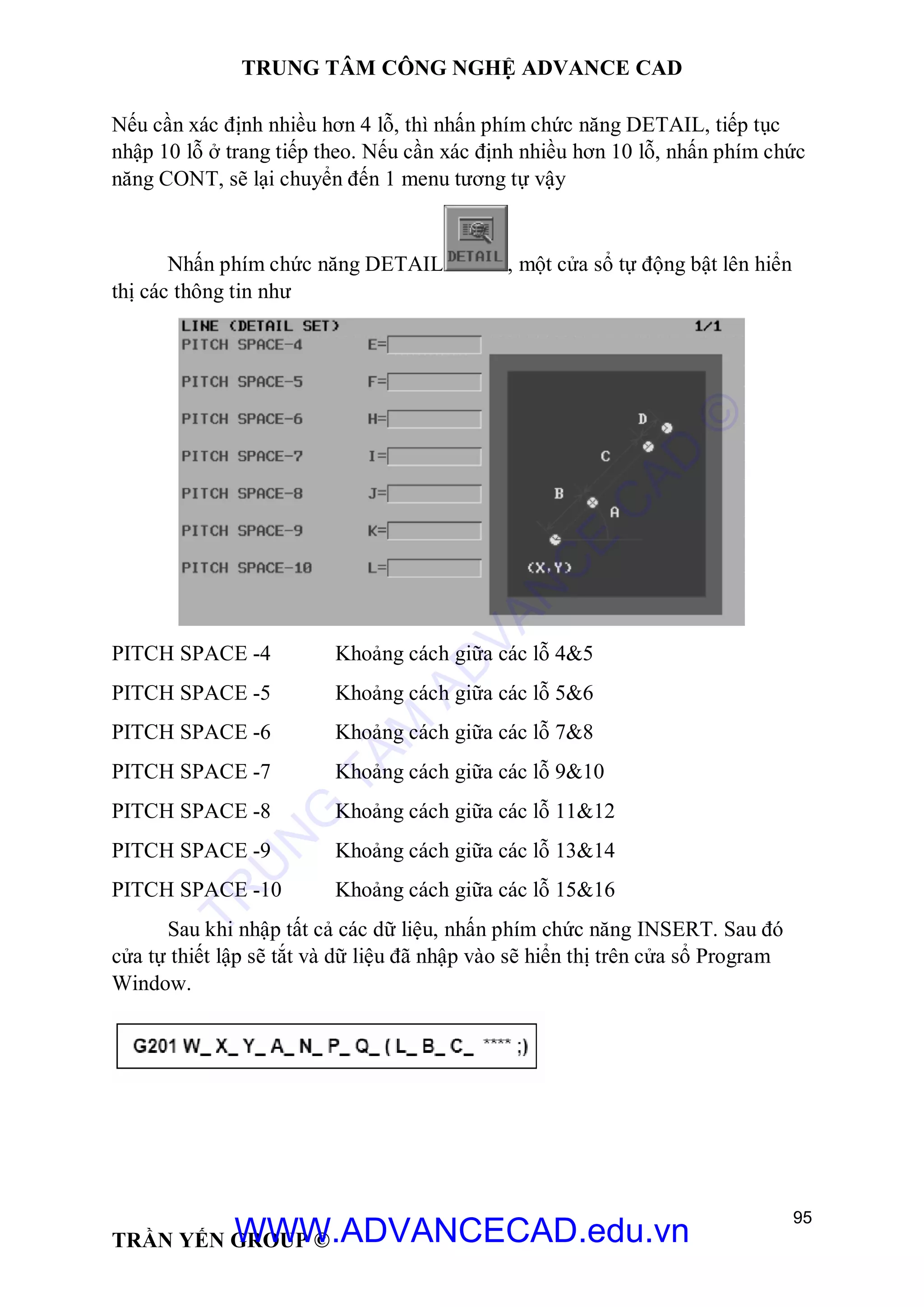 TRUNG TÂM CÔNG NGHỆ ADVANCE CAD
95
TRẦN YẾN GROUP ©
Nếu cần xác định nhiều hơn 4 lỗ, thì nhấn phím chức năng DETAIL, tiếp tục
nhập 10 lỗ ở trang tiếp theo. Nếu cần xác định nhiều hơn 10 lỗ, nhấn phím chức
năng CONT, sẽ lại chuyển đến 1 menu tương tự vậy
Nhấn phím chức năng DETAIL , một cửa sổ tự động bật lên hiển
thị các thông tin như
PITCH SPACE -4 Khoảng cách giữa các lỗ 4&5
PITCH SPACE -5 Khoảng cách giữa các lỗ 5&6
PITCH SPACE -6 Khoảng cách giữa các lỗ 7&8
PITCH SPACE -7 Khoảng cách giữa các lỗ 9&10
PITCH SPACE -8 Khoảng cách giữa các lỗ 11&12
PITCH SPACE -9 Khoảng cách giữa các lỗ 13&14
PITCH SPACE -10 Khoảng cách giữa các lỗ 15&16
Sau khi nhập tất cả các dữ liệu, nhấn phím chức năng INSERT. Sau đó
cửa tự thiết lập sẽ tắt và dữ liệu đã nhập vào sẽ hiển thị trên cửa sổ Program
Window.
TR
U
N
G
TÂM
AD
VAN
C
E
C
AD
©
WWW.ADVANCECAD.edu.vn
 