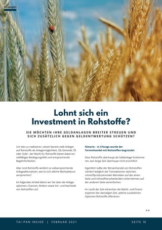 T A I - P A N I N S I D E | F E B R U A R 2 0 2 1  S E I T E 10
Strategien
Um dies zu realisieren, setzen bereits viele Anleger
auf Rohstoffe als Anlagemöglichkeit. Ob Getreide, Öl
oder Gold - der Markt für Rohstoffe bietet dabei ein
vielfältiges Betätigungsfeld und entsprechende
Begehrlichkeiten.
Aber sind Rohstoffe wirklich so vielversprechende
Anlagealternativen, wie es sich etliche Marktakteure
versprechen?
Im folgenden Artikel klären wir Sie über die Anlage-
optionen, Chancen, Risiken sowie Vor- und Nachteile
von Rohstoffen auf.
Lohnt sich ein
Investment in Rohstoffe?
S I E M Ö C H T E N I H R E G E L D A N L A G E N B R E I T E R S T R E U E N U N D
S I C H Z U S Ä T Z L I C H G E G E N G E L D E N T W E R T U N G S C H Ü T Z E N ?
Historie – in Chicago wurde der
Terminhandel mit Rohstoffen begründet
Dass Rohstoffe überhaupt als Geldanlage funktionie-
ren, war lange Zeit überhaupt nicht ersichtlich.
Eigentlich sollte der Börsenhandel von Rohstoffen
nämlich lediglich die Transaktionen zwischen
rohstoffproduzierenden Betrieben auf der einen
Seite und rohstoffverarbeitenden Unternehmen auf
der anderen Seite vereinfachen.
Im Laufe der Zeit erkannten die Markt- und Finanz-
experten der damaligen Zeit, welche zusätzlichen
Optionen Rohstoffe offerieren.
 
 