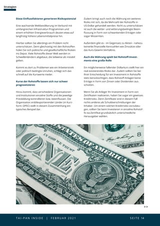 T A I - P A N I N S I D E | F E B R U A R 2 0 2 1  S E I T E 14
Strategien
Diese Einflussfaktoren generieren Risikopotenzial
Eine wachsende Weltbevölkerung im Verbund mit
umfangreichen Infrastruktur-Programmen und
einem erhöhten Energieverbrauch deuten etwa auf
langfristig höhere Lebensmittelpreise hin.
Hierbei sollten Sie allerdings ein Problem nicht
unterschätzen. Denn gleichzeitig mit den Rohstoffen
holen Sie sich politische und gesellschaftliche Risiken
ins Depot. Viele Rohstoffe dieser Welt werden in
Schwellenländern abgebaut, die teilweise als instabil
gelten.
Kommt es dort zu Problemen wie ein Arbeiterstreik
oder politisch bedingte Unruhen, schlägt sich das
schnell auf die Kurswerte nieder.
Kurse der Rohstoffe lassen sich nur schwer
prognostizieren
Hinzu kommt, dass verschiedene Organisationen
und Institutionen einzelne Stoffe und die jeweilige
Preisbildung kontrollieren bzw. beeinflussen. Die
Organisation erdölexportierender Länder (in Kurz-
form: OPEC) stellt in diesem Zusammenhang ein
typisches Beispiel dar.
Zudem bringt auch noch die Währung ein weiteres
Risiko mit sich, da die Mehrzahl der Rohstoffe in
US-Dollar gehandelt werden. Nicht zu unterschätzen
ist auch die wetter- und witterungsbedingte Beein-
flussung in Form von schwankenden Erträgen oder
sogar Missernten.
Außerdem gibt es - im Gegensatz zu Aktien - nahezu
keinerlei finanzielle Kennzahlen wie Zinssätze oder
das Kurs-Gewinn-Verhältnis.
Auch die Währung spielt bei Rohstoff-Invest-
ments eine große Rolle
Ein möglicherweise fallender Dollarkurs stellt hier ein
real existierendes Risiko dar. Zudem sollten Sie bei
Ihrer Entscheidung für ein Investment in Rohstoffe
stets berücksichtigen, dass Rohstoff-Anlagen keine
Erträge in Form von Zinsen oder Dividenden aus-
schütten.
Wenn Sie als Anleger Ihr Investment in Form von
Zertifikaten realisieren, haben Sie sogar ein gewisses
Kreditrisiko. Denn Zertifikate sind in diesem Fall
nichts anderes als Schuldverschreibungen der
Inhaber. Um einem solchen Kreditrisiko vorzubeu-
gen, sollten Sie beim Investieren in einzelne Rohstof-
fe via Zertifikat grundsätzlich unterschiedliche
Herausgeber wählen.
 
 