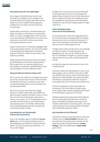 T A I - P A N I N S I D E | F E B R U A R 2 0 2 1  S E I T E 15
Strategien
Was bedeutet das für Ihre Geldanlage?
Eine Anlage in Rohstoffe hat den Vorteil, dass
innerhalb einer lediglich kurzen Zeitspanne die
einzelnen Werte stark steigen oder fallen können.
Haben Sie auf die richtige Entwicklung gesetzt,
profitieren Sie von diesen mitunter deutlichen
Kurssprüngen.
Zudem helfen Investments in Rohstoffe dabei, das
eigene Vermögen zu diversifizieren und das Risiko
breiter zu streuen. Demgegenüber stehen eben die
zuvor beschriebenen Einflussfaktoren, die einen Kurs
unerwartet und schnell in die eine oder andere
Richtung katapultieren können.
Dadurch können Sie Ihr in Rohstoffe angelegtes Geld
auch prompt wieder verlieren. Denn bei einer Anlage
in Rohstoffe geht die Möglichkeit auf attraktive
Gewinne stets Hand in Hand mit dem Risiko, hohe
Verluste zu erleiden.
Selbst erfahrende Marktakteure können die jeweili-
gen Rohstoffpreise nicht wirklich prognostizieren.
Der Kurswert kann sich jederzeit aufgrund von
wirtschaftlichen, politischen, gesellschaftlichen oder
auch ökologischen Gründen plötzlich ändern.
Wie groß sollte der Anteil am Depot sein?
Vom Grundsatz her sollten Sie im Idealfall nicht mehr
als fünf bis maximal zehn Prozent in Ihrem Portfolio
für Rohstoff-Investments reservieren. Dazu raten
auch die Börsenspezialisten und zum Beispiel auch
die Stiftung Warentest.
Wenn Sie sich als ein eher defensiver Anleger
definieren, sollten Sie Rohstoffe ausschließlich als
Beimischung zu Anleihen und Aktien nutzen. Um hier
aber nicht von den Entwicklungen überrascht zu
werden, ist es ratsam, sich im Vorfeld genau mit den
speziellen Preismechanismen im Rohstoff-Sektor
auseinanderzusetzen. Ihr Portfolio sollte darüber
hinaus langfristig ausgerichtet sein und über eine
ausreichende Größe verfügen.
So präsentieren sich die Rohstoffe
während der Corona-Krise
Auch in der aktuellen Lage im Umfeld der Corona-
Krise bieten sich Ihnen gute Einstiegschancen in
die Anlageklasse der Rohstoffe. Gerade Gold steht
aktuell – als die Krisenwährung schlechthin – im
Fokus vieler Anleger.
Zu Beginn der Corona-Krise konnte das Edelmetall
seinem guten Ruf dann auch erst einmal gerecht
werden. Wer ein Depot mit einer hohen Aktienquote
führte, schaffte es mithilfe einer Goldbeimischung
den angefallenen Gesamtverlust zumindest etwas
eindämmen. Aber auch der Goldpreis geriet in Folge
unter Druck.
Gold rechtfertigt wieder
seinen Ruf als Krisenwährung
Ein entscheidender Grund hierfür liegt wahrschein-
lich an dem erhöhten Liquiditätsbedarf der Anleger.
Das kennt man auch aus anderen Krisenzeiten: In
einer solchen Marktphase verkaufen viele Anleger
alles, was vorher Gewinne gebracht hat.
Trotzdem aber erholte sich der Kurs in den vergange-
nen Wochen wieder und stellt jetzt genau die
Anlageklasse dar, die nach der Talfahrt wieder im
Plus ist. Gold bleibt im Vergleich zu anderen Anlage-
optionen also durchaus eine sinnvolle Depotbeimi-
schung.
Nur Beimischungen bis maximal zehn Prozent sind
empfehlenswert
Ansonsten sackten die Rohstoffpreise in der Corona-
Krise analog zu der Finanzkrise in den Jahren 2008
und 2009 jäh und mitunter steil ab. Gerade Basisme-
talle wie zum Beispiel Kupfer sind extrem betroffen.
Innerhalb von zwei Wochen büßte der Dow Jones
Commodity Index über 40 Prozent seines Wertes ein.
Auf dem Energiesektor ist der Preisverfall noch
dramatischer. Der Index MSCI AC World Energy
verlor aufgrund des massiven Rückgangs des Preises
für Rohöl zeitweise sogar über 50 Prozent.
Probleme bereitet dies insbesondere Rohstofffonds,
die in der Mehrzahl auf die Dominanz von Rohöl
setzen. Bei größeren Depotbeimischungen ist der
Schaden unübersehbar und direkt spürbar. Dies zeigt
eindrucksvoll, warum Sie niemals große Vermögens-
teile in Rohstoffe investieren sollten.
Wie entwickelt sich der Ölmarkt?
Interessant in diesem Zusammenhang ist zudem die
Tatsache, das sich Warren Buffett als großer und
renommierter US-amerikanischer Investor von den
Aktien des großen Erdölunternehmens Conoco
Philipps, sowie des Erdölförderers Exxon Mobil
getrennt hat.
 
 