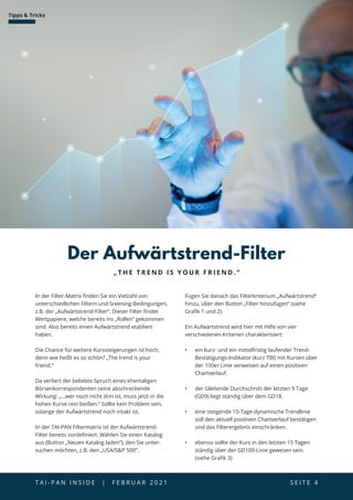 T A I - P A N I N S I D E | F E B R U A R 2 0 2 1  S E I T E 4
Tipps  Tricks
In der Filter-Matrix finden Sie ein Vielzahl von
unterschiedlichen Filtern und Sreening-Bedingungen,
z.B. der „Aufwärtstrend-Filter“. Dieser Filter findet
Wertpapiere, welche bereits ins „Rollen“ gekommen
sind. Also bereits einen Aufwärtstrend etabliert
haben.
Die Chance für weitere Kurssteigerungen ist hoch,
denn wie heißt es so schön? „The trend is your
friend.“
Da verliert der beliebte Spruch eines ehemaligen
Börsenkorrespondenten seine abschreckende
Wirkung: „...wer noch nicht drin ist, muss jetzt in die
hohen Kurse rein beißen.“ Sollte kein Problem sein,
solange der Aufwärtstrend noch intakt ist.
In der TAI-PAN Filtermatrix ist der Aufwärtstrend-
Filter bereits vordefiniert. Wählen Sie einen Katalog
aus (Button „Neuen Katalog laden“), den Sie unter­
suchen möchten, z.B. den „USA/SP 500“.
„ T H E T R E N D I S Y O U R F R I E N D . “
Der Aufwärtstrend-Filter
Fügen Sie danach das Filterkriterium „Aufwärtstrend“
hinzu, über den Button „Filter hinzufügen“ (siehe
Grafik 1 und 2).
Ein Aufwärtstrend wird hier mit Hilfe von vier
verschiedenen Kriterien charakterisiert:
•	 ein kurz- und ein mittelfristig laufender Trend-
Bestätigungs-Indikator (kurz TBI) mit Kursen über
der 100er Linie verweisen auf einen positiven
Chartverlauf.
•	 der Gleitende Durchschnitt der letzten 9 Tage
(GD9) liegt ständig über dem GD18.
•	 eine steigende 10-Tage-dynamische Trendlinie
soll den aktuell positiven Chartverlauf bestätigen
und das Filterergebnis einschränken.
•	 ebenso sollte der Kurs in den letzten 15 Tagen
ständig über der GD100-Linie gewesen sein.
(siehe Grafik 3)
 