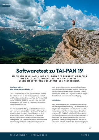 T A I - P A N I N S I D E | F E B R U A R 2 0 2 1  S E I T E 6
Was lange währt,
wird immer besser TAI-PAN 19
Lenz + Partner hat auch für 2021 wieder ein Update
der beliebten End-of-Day-Analysesoftware TAI-PAN
veröffentlicht. Im Vergleich zum Test der Version 16.0
(siehe TRADERS´ 03.2016), hat sich in Version 19.0
einiges getan. Wir stellen im Folgenden die interes-
santesten Features vor.
TAI-PAN ist als End-of-Day-Analyse-Software konzi-
piert und kann während der Handelszeit fortlaufend
aktualisiert werden. Vom Handelsbeginn an deut-
schen Börsen bis zur Schlussglocke in New York
werden kontinuierlich neue Kursdaten zum Abruf
bereitgestellt. Der Datenabruf und die anschließende
Verarbeitung der Daten sind vollständig automati-
Softwaretest zu TAI-PAN 19
siert. Je nach Abonnement werden alle wichtigen
internationalen Aktienmärkte bedient, die man gut
sortiert in einzelnen Katalogen vorfindet. Zudem
stehen viele Markt- und Konjunkturdaten in langen
Zeitreihen als Abonnements zu Verfügung.
Installation
Nach dem Download der Installationsdatei erfolgt
die unkomplizierte Einrichtung. Der Anwender muss
lediglich die mitgelieferte Seriennummer und die
Freischaltnummer für die historischen Zeitreihen
eingeben. TAI-PAN läuft auf allen Windows-Versio-
nen. Nach Installation muss die umfangreiche Kurs-
datenbank erst aufgebaut werden, die dem Pro-
gramm als Arbeitsgrundlage dient. Da alle End-of-
Day-Daten auf dem Rechner des Anwenders gespei-
I N D I E S E M J A H R H A B E N D I E K O L L E G E N D E S T R A D E R S ‘ M A G A Z I N S
D I E A K T U E L L E S O F T W A R E „ T A I - P A N 1 9 “ G E T E S T E T .
L E S E N S I E J E T Z T D E N V O L L S T Ä N D I G E N T E S T B E R I C H T .
Testbericht
 
 