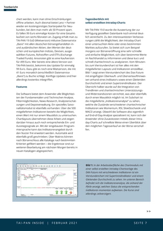 T A I - P A N I N S I D E | F E B R U A R 2 0 2 1  S E I T E 7
Testbericht
chert werden, kann man ohne Einschränkungen
offline arbeiten. Auch diesmal bietet Lenz + Partner
wieder ein kostengünstiges Starterpaket für Neu­
kunden, bei dem man mehr als 50 Prozent spart.
Es fallen 99 Euro einmalige Kosten für eine Gesamt-
laufzeit von sechs Monaten an. Zugang erhält man zu
TAI-PAN 19 EoD (Mietversion) inklusive Datenservice
„Basis“ mit allen deutschen börsengehandelten in-
und ausländischen Aktien, den Werten der deut-
schen und europäischen Indizes, Devisen, ausge-
wählten Futures, Rohstoffen und ETFs (Exchange
Traded Funds). Ansonsten gibt es eine Kaufversion
für 499 Euro. Wer bereits eine ältere Version von
TAI-PAN besitzt, bekommt das Update für einmalig
99 Euro. Dazu gibt es noch eine Mietversion, die mit
41 Euro monatlich (einschließlich Datenservice
„Basis“) zu Buche schlägt. Künftige Updates sind hier
allerdings kostenlos inbegriffen.
Features
Die Software bietet dem Anwender alle Möglichkei-
ten der Fundamentalen und Technischen Analyse,
Filter­
möglichkeiten, News-Research, Analystenschät-
zungen und Depotverwaltung. Ein spezielles Saiso-
nalitätsmodul ist ebenfalls vorhanden: Über die 500
mitgelieferten Indikatoren besteht die Möglichkeit,
einen Wert mit nur einem Mausklick zu untersuchen.
Chartlayouts übernehmen diese Arbeit und zeigen
darüber hinaus auch noch entsprechende Ein- und
Ausstiegssignale an. Mit der eingebauten Program-
miersprache kann das Indikatorenangebot durch
den Nutzer frei erweitert werden. Automatik wird
ebenfalls groß geschrieben. Über Makros können
nach Börsenschluss alle Kataloge nach bestimmten
Kriterien gefiltert werden – die Ergebnisse sind zur
weiteren Bearbeitung am nächsten Morgen bereits in
neuen Katalogen abgespeichert.
Bild 1: In der Arbeitsoberfläche des Chartmoduls mit
einer selbst erstellten Intraday-Chartvorlage des
DAX-Future mit verschiedenen Indikatoren ist ein
Vierstundenchart mit Supertrendindikator und einem
Gleitenden Durchschnitt zu sehen. Im unteren Bereich
befindet sich die Indikatorenanalyse, die anhand der
Pfeile anzeigt, welchen Status die entsprechenden
Indikatoren momentan aufweisen. Die Kurse sind
allerdings zeitverzögert.
Tagesüberblick mit
selbst erstellten Intraday-Charts
Mit TAI-PAN 19.0 wurde die Auswertung der zur
Verfügung gestellten Datenbank noch einmal deut-
lich vereinfacht. Zu den interessantesten Verbesse-
rungen zählt die Möglichkeit, den Intraday-Chart
einer untersuchten Aktie oder eines bestimmten
Marktes aufzurufen. So bietet sich zum Beispiel
morgens vor Börseneröffnung eine sehr schnelle
und einfache Möglichkeit, sich über bestimmte Werte
im Nachthandel zu informieren und diese kurz und
schnell charttechnisch zu analysieren. Vom Minuten-
bis zum Vierstundenchart ist hier alles mit den
mitgelieferten Layouts und Indikatoren einstellbar.
Bild 1 zeigt einen Vierstundenchart des Dax-Future
mit eingefügten Überkauft- und Überverkaufthinwei-
sen anhand eines Indikators sowie einen Gleitenden
Durchschnitt und einen Supertrendindikator. Der
Übersicht halber wurde auf die Integration von
Trendlinien und charttechnischen Unterstützungs-
und Widerstandszonen verzichtet, was aber ebenfalls
durch einen Mausklick möglich ist. Im Subchart ist
die mitgelieferte „Indikatorenanalyse“ zu sehen,
welche die Zustände verschiedener charttechnischer
Indikatoren wie Momentum, RSI, SlowStochastik und
MACD anzeigt. Obwohl die Software also eigentlich
auf End-of-Day-Analyse spezialisiert ist, kann sich der
Anwender ohne Zusatzkosten mittels dieser Intra-
day-Charts auf schnellste Weise einen Überblick über
den möglichen Tagesverlauf an der Börse verschaf-
fen.
 
 
