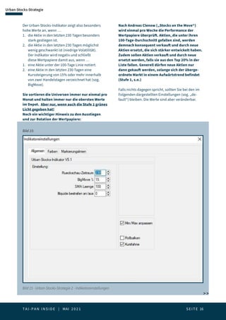 T A I - P A N I N S I D E | MAI 2 0 2 1  S E I T E 16
Urban-Stocks-Strategie
Der Urban-Stocks-Indikator zeigt also besonders
hohe Werte an, wenn …
1. 	 die Aktie in den letzten 230 Tagen besonders 		
	 stark gestiegen ist.
2.	 die Aktie in den letzten 230 Tagen möglichst 		
	 wenig geschwankt ist (niedrige Volatilität).
	 Der Indikator wird negativ und schließt 		
	 diese Wertpapiere damit aus, wenn …
1. 	 eine Aktie unter der 100-Tage Linie notiert.
2. 	 eine Aktie in den letzten 230 Tagen eine 		
	 Kurssteigerung von 15% oder mehr innerhalb 		
	 von zwei Handelstagen verzeichnet hat (sog. 		
	BigMove).
Sie sortieren die Universen immer nur einmal pro
Monat und halten immer nur die obersten Werte
im Depot. Aber nur, wenn auch die Stufe 1 grünes
Licht gegeben hat!
Noch ein wichtiger Hinweis zu den Ausstiegen
und zur Rotation der Wertpapiere:
Nach Andreas Clenow („Stocks on the Move“)
wird einmal pro Woche die Performance der
Wertpapiere überprüft. Aktien, die unter ihren
100-Tage-Durchschnitt gefallen sind, werden
demnach konsequent verkauft und durch neue
Aktien ersetzt, die sich stärker entwickelt haben.
Zudem sollen Aktien verkauft und durch neue
ersetzt werden, falls sie aus den Top 20% in der
Liste fallen. Generell dürfen neue Aktien nur
dann gekauft werden, solange sich der überge-
ordnete Markt in einem Aufwärtstrend befindet
(Stufe 1, s.o.)
Falls nichts dagegen spricht, sollten Sie bei den im
Folgenden dargestellten Einstellungen (sog. „de-
fault“) bleiben. Die Werte sind aber veränderbar.
Bild 15 - Urban-Stocks-Strategie 2 - Indikatoreinstellungen
Bild 15:
 
 