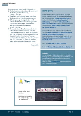 T A I - P A N I N S I D E | MAI 2 0 2 1  S E I T E 17
Urban-Stocks-Strategie
Einstellungen des Urban-Stocks Indikators V5.1
1. 	 Rückschauzeitraum: über diesen Zeitraum wird 	
	 der Anstieg der Aktie betrachtet.
	 Default = 230 Tage
2.	 BigMove % (bzw. Upgap%): Werte mit großen 		
	 Sprüngen über 15% werden ausgeschlossen.
3.	 SMA Länge: Länge eines gleitenden Durch-		
	 schnitts. Fällt die Aktie unter diesen gleitenden 		
	 Durchschnitt (engl. SMA = „simple moving 		
	 average“) muss sie verkauft werden.
	 Default = 100 Tage
4.	 Illiquide bestrafen: Dies dient dazu, Werte mit 		
	 schlechter Liquidität zu bestrafen. Falls die 		
	 Qualität der Kursdaten gut genug ist (Hauptbör-	
	 sen, USA, Eurex usw.) können Sie diesen Wert auf 	
	 0 lassen. Arbeiten Sie jedoch mit Aktien an 		
	 weniger bekannten Börsen, kann es sinnvoll sein, 	
	 hier auf 1 zu schalten. So filtern Sie Werte aus, 		
	 die zu wenig Liquidität in den Kursen haben.
I N F O B OX :
Wenn Sie mehr über die Urban-Stocks-Strategie
wissen möchten, finden Sie weitere Informationen
auf meiner Webseite www.Urban-Stocks.com, in
meinen Youtube-Videos (https://youtu.be/
K8fiiozc3lQ), auf Facebook (https://www.face-
book.com/urban.jakle/) oder in meinen Webinaren
und Seminaren (https://urban-stocks.com/de/
zur-person/seminare).
Weitere Informationen mit einem Backtest finden
Sie hier: https://urban-stocks.com/de/marktrota-
tion/backtests-der-marktrotation)
Einen Backtest der Clenow-Methode finden Sie hier:
https://urban-stocks.com/de/aktienselektion/
backtests-2020
Buch von Meb Faber: „The IVY Portfolio“
Buch von Andreas Clenow: „Stocks on the Move“.
Urban Jäkle
Hinweis:
Am Samstag, den 16.10.2021 erklärt Herr Jäkle den
Hintergrund der beiden Strategien von Meb Faber und
Andreas Clenow in einem Ganztages-Seminar im
Maritim Hotel Frankfurt a.M.
Über die Firma Lenz + Partner erhalten Sie derzeit
noch 20% Corona-Rabatt.
Tipp!
immer wieder neue
Termine:
Individual-Schulung für
TAI-PAN End of Day und
TAI-PAN Realtime
 