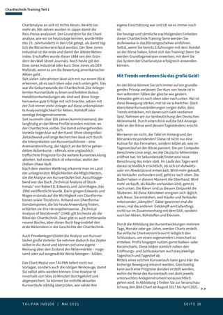T A I - P A N I N S I D E | MAI 2 0 2 1  S E I T E 19
Charttechnik-Training Teil 1
Chartanalyse an sich ist nichts Neues. Bereits vor
mehr als 300 Jahren wurden in Japan damit die
Reis-Preise analysiert. Der Grundstein für die Chart-
analyse, wie wir sie heutzutage kennen, wurde Mitte
des 19. Jahrhunderts in den USA gelegt, als damit täg-
lich die Börsenkurse erfasst wurden. Der Dow Jones
Industrial ist der erste und damit der älteste Aktien-
index. Erschaffen wurde dieser 1884 von den Grün-
dern des Wall Street Journals. Noch heute gilt der
Dow Jones Industrial oder kurz: Dow Jones als DER
Maßstab, wenn es um die Bewertung amerikanischer
Aktien geht.
Seit vielen Jahrzehnten lässt sich mit nur einem Blick
erkennen, ob es nach oben oder nach unten geht. Das
war die Geburtsstunde der Charttechnik. Die Anleger
lernten Kursverläufe zu lesen und leiteten daraus
Handelsentscheidungen ab. Und weil diese Vorge-
hensweise gute Erfolge mit sich brachte, setzen mit
der Zeit immer mehr Anleger auf diese unkomplizier-
te Analysemöglichkeit für Aktien, Rohstoff oder
sonstige Anlageinstrumente.
Seit nunmehr über 100 Jahren kommt niemand, der
langfristig an der Börse Profite erzielen möchte, an
der Charttechnik vorbei. Die damit einhergehenden
Vorteile liegen klar auf der Hand: Ohne übergroßen
Zeitaufwand und lange Recherchen lässt sich durch
die Interpretation von Kursverlaufslinien – eine
Aneinanderreihung, der täglich an der Börse gehan-
delten Aktienkurse – oftmals eine unglaublich
treffsichere Prognose für die weitere Kursentwicklung
ableiten. Auf einen Blick ist erkennbar, wohin der
(Aktien-)Hase läuft.
Nach dem zweiten Weltkrieg erkannte man im Land
der unbegrenzten Möglichkeiten die Möglichkeiten,
die die Analyse von Kursverläufen bot. Ausschlagge-
bend war das Buch „Technical Analysis of Stock-
trends“ von Robert D. Edwards und John Magee, das
1948 veröffentlicht wurde. Darin gingen Edwards und
Magee erstmals auf die Wichtigkeit von Chartforma-
tionen sowie Trends ein. Anhand von Chartforma-
tionsbeispielen, die bis heute Anwendung finden,
erklärten sie ihre Herangehensweise. „Technical
Analysis of Stocktrends“ (1948) gilt bis heute als die
Bibel der Charttechnik. Zwar gibt es auch mittlerweile
neuere Bücher, aber dieses Buch begründetet den
erste Meilenstein in der Geschichte der Charttechnik.
Auch Privatanlegern bietet die Analyse von Kursver-
läufen große Vorteile: Sie nehmen dadurch das Zepter
selbst in die Hand und können sich eine eigene
Meinung über den Zustand der Aktienmärkte – insge-
samt oder auf ausgewählte Werte bezogen – bilden.
Das Chart-Modul von TAI-PAN liefert nicht nur
Vorlagen, sondern auch die nötigen Werkzeuge, damit
Sie selbst aktiv werden können. Eine Analyse ist
innerhalb von 5 bis 10 Minuten durchgeführt und
abgespeichert. So können Sie mithilfe aktueller
Kursverläufe ständig überprüfen, wie valide Ihre  
eigene Einschätzung war und ob sie es immer noch
ist.
Die heutige und sämtliche nachfolgenden Einheiten
dieser Charttechnik-Training-Serie werden Sie
stufenweise in das Börsengeschehen einführen.
Selbst, wenn Sie bereits Erfahrungen mit dem Handel
an der Börse haben, lohnt sich das Training! Denn Sie
werden Grundlagenwissen erwerben, mit dem Sie
das System der Chartanalyse erfolgreich anwenden
können.
MitTrendsverdienenSiedasgroßeGeld!
An der Börse können Sie sich immer auf ein grundle-
gendes Prinzip verlassen: Der Kurs von heute ist in
den seltensten Fällen der gleiche wie gestern.
Entweder geht es nach oben oder nach unten. Mal ist
diese Bewegung stärker, mal ist sie schwächer. Doch
eben diese Kursveränderungen sorgen dafür, dass
Trends entstehen, mit denen sich Geld verdienen
lässt. Nehmen wir zur Verdeutlichung den Deutschen
Aktienmarkt. Durch einen Blick auf die DAX-Anzeige-
tafel an der Börse wird dessen Tagestendenz ersicht-
lich.
Wer kennt sie nicht, die Tafel im Hintergrund der
Börsenkorrespondenten? Diese ist nicht nur eine
Kulisse für das Fernsehen, sondern bildet ab, was im
Tagesverlauf an der Börse passiert. Die per Computer
berechnete Linie zeigt, wo der Deutsche Aktienindex
eröffnet hat. Im Sekundentakt findet eine neue
Berechnung des Index statt. Im Laufe des Tages wird
daraus schließlich ersichtlich, ob sich ein Aufwärts-
oder ein Abwärtstrend entwickelt. Wird mehr gekauft,
als Verkäufer vorhanden sind, geht es nach oben. Die
Bullen haben in diesem Moment die Oberhand. Wird
mehr verkauft, als Käufer vorhanden sind, geht es
nach unten. Die Bären sind zu diesem Zeitpunkt die
Stärkeren. All diese Aktivitäten ereignen sich täglich
aufs Neue. Sie entstehen, weil Käufer und Verkäufer
miteinander „kämpfen“. Dabei gewinnen mal die
einen, mal die anderen. Gekämpft wird allerdings
nicht nur im Zusammenhang mit dem DAX, sondern
auch bei Aktien, Rohstoffen und Devisen.
Durch die Abbildung der Kursentwicklungen mehrere
Tage, Monate oder gar Jahre, werden Charts erstellt.
Die einfache Chartversion braucht lediglich den
Schlusskurs, um einen sogenannten Linienchart zu
erstellen. Profis hingegen nutzen gerne Balken- oder
Kerzencharts. Diese bilden nämlich neben den
Eröffnungs- und Schlusskursen auch das jeweilige
Tageshoch und Tagestief ab.
Mittels eines solchen Kursverlaufs kann ganz klar die
bisherige Bewegung erkannt werden. Gleichzeitig
kann auch eine Prognose darüber erstellt werden,
wohin die Reise des Kursverlaufs von dem jeweils
untersuchten Anlageinstrument voraussichtlich
gehen wird. In Abbildung 1 finden Sie zur Veranschau-
lichung den DAX-Chart ab August 2017 bis April 2021.
 