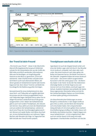 T A I - P A N I N S I D E | MAI 2 0 2 1  S E I T E 20
Bild 1 - Tageschart DAX-Index mit den verschiedenen Trendphasen und Signalzonen
Bild 1:
 
Charttechnik-Training Teil 1
Der Trend ist dein Freund
„The trend is your friend“ – dieser in der Abschnitts-
überschrift eingedeutschte Ausspruch bildet den
Leitsatz für die Interpretation der aus der Grafik des
DAX-Index ersichtlich werdenden Informationen.
Alles was Sie benötigen, um langfristig große
Gewinne an der Börse zu generieren, ist ein Auf-
wärtstrend. Jeder Charttechniker und jede Chart-
technikerin sucht nach ebensolchen Aktien, bei
denen gerade ein Aufwärtstrend startet oder bereits
begonnen hat. Denn dieser Trend ist und bleibt die
Grundlage für die Etablierung großer Vermögen.
Kennzeichnend für einen Aufwärtstrend ist, dass
neue Hoch- und Tiefpunkte auf ungefähr gleichem
Kursniveau wie die vorherig ausgebildeten Hoch-
und Tiefpunkte liegen. Beispiele hierzu sehen Sie im
obigen Kursverlauf, verdeutlicht durch die grauen
waagerechten Linien. Neben den Aufwärtstrends
gibt es auch noch andere Trendphasen, die relevant
sein können. Dazu zählt zum einen der Abwärtstrend
und zum anderen die Seitwärtsphase. Letztere ist
durch eine Phase der Unschlüssigkeit gekennzeich-
net. Können sich weder Bullen noch Bären durchset-
zen, ist eine Seitwärtstendenz von mehreren Tagen,
Wochen oder Monaten die Folge. Im Tageschart des
DAX sind alle drei Trend-Formen präsent.
Trendphasen wechseln sich ab
Irgendwann ist auch der längste Kampf vorbei und
eines der beiden Lager setzt sich durch. Das Resultat
ist ein Ausbruch, entweder nach oben oder nach
unten. Bei einem Ausbruch nach oben gehen die
Bullen als Gewinner hervor. Die Käufer sind dann in
der Überzahl. Umgekehrt haben bei einem Ausbruch
nach unten – also einem südlich ausgerichteten
Kursrutsch unter die untere graue Linie – die Bären
das Zepter in der Hand. Ist das der Fall, bekommen
ehemalige Käufer es mit der Angst zu tun und
trennen sich von ihren Aktien, eventuell sogar mit
Verlust. Zusätzlich betreten Leerverkäufer die Szene.
Diese sogenannten Shortseller leihen sich die für
den Verkauf benötigten Papiere von ihrem Broker,
um diese später günstig zurückzukaufen.
Um diese theoretischen Erklärungen an einem
Beispiel zu verdeutlichen: in der obigen Grafik ist
ganz links zu sehen, wie die Bären den Kampf für
sich entschieden haben. Den entsprechenden
Zeitpunkt habe ich mit einem gelben Kreis markiert.
Anschließend ging es kräftig in den Keller, bevor sich
die Bullen durchsetzen konnten. Folglich begann ein
neuer Aufwärtstrend – in Grün eingezeichnet. Aber
auch ein solcher dauert nicht ewig und endet
irgendwann. Charttechniker orientieren sich bei der
 