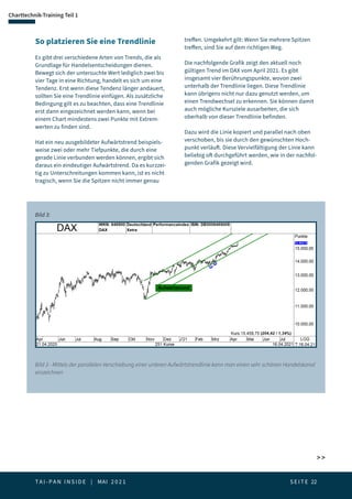 T A I - P A N I N S I D E | MAI 2 0 2 1  S E I T E 22
Charttechnik-Training Teil 1
 
Bild 3:
So platzieren Sie eine Trendlinie
Es gibt drei verschiedene Arten von Trends, die als
Grundlage für Handelsentscheidungen dienen.
Bewegt sich der untersuchte Wert lediglich zwei bis
vier Tage in eine Richtung, handelt es sich um eine
Tendenz. Erst wenn diese Tendenz länger andauert,
sollten Sie eine Trendlinie einfügen. Als zusätzliche
Bedingung gilt es zu beachten, dass eine Trendlinie
erst dann eingezeichnet werden kann, wenn bei
einem Chart mindestens zwei Punkte mit Extrem-
werten zu finden sind.
Hat ein neu ausgebildeter Aufwärtstrend beispiels-
weise zwei oder mehr Tiefpunkte, die durch eine
gerade Linie verbunden werden können, ergibt sich
daraus ein eindeutiger Aufwärtstrend. Da es kurzzei-
tig zu Unterschreitungen kommen kann, ist es nicht
tragisch, wenn Sie die Spitzen nicht immer genau
treffen. Umgekehrt gilt: Wenn Sie mehrere Spitzen
treffen, sind Sie auf dem richtigen Weg.
Die nachfolgende Grafik zeigt den aktuell noch
gültigen Trend im DAX vom April 2021. Es gibt
insgesamt vier Berührungspunkte, wovon zwei
unterhalb der Trendlinie liegen. Diese Trendlinie
kann übrigens nicht nur dazu genutzt werden, um
einen Trendwechsel zu erkennen. Sie können damit
auch mögliche Kursziele ausarbeiten, die sich
oberhalb von dieser Trendlinie befinden.
Dazu wird die Linie kopiert und parallel nach oben
verschoben, bis sie durch den gewünschten Hoch-
punkt verläuft. Diese Vervielfältigung der Linie kann
beliebig oft durchgeführt werden, wie in der nachfol-
genden Grafik gezeigt wird.
Bild 3 - Mittels der parallelen Verschiebung einer unteren Aufwärtstrendlinie kann man einen sehr schönen Handelskanal
einzeichnen
 